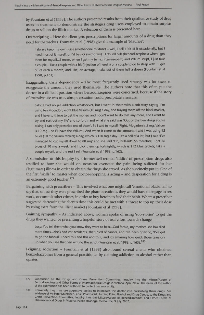 ES by Fountain et al (1998). The authors presented results from their qualitative study of drug users in treatment to demonstrate the strategies drug users employed to obtain surplus drugs to sell on the illicit market. A selection of them is presented here. Overscripting - Here the client gets prescriptions for larger amounts of a drug than they need for themselves. Fountain et al (1998) give the example of ‘Maurice’: | always keep my own juice (methadone mixture) — well, | sell a bit of it occasionally, but | need most of it myself, or I’d be sick (withdraw)...! do sell pills (benzodiazepines) when | get them for myself...! mean, when | get my temazi (temazepam) and Valium script, | just take a couple — like a couple with a hit (injection of heroin) or a couple to go to sleep with...! get 60 of each a month, and, like, on average, | take out of them half a dozen (Fountain et al 1998, p.161). Exaggerating their dependency - The most frequently used strategy was for users to exaggerate the amount they used themselves. The authors note that this often put the doctor in a difficult position where benzodiazepines were concerned, because if the story of excessive use was true, abrupt cessation could precipitate a seizure. Sally: | had no pill addiction whatsoever, but | went in there with a sob-story saying ‘I’m using ten Mogadon, eight blue Valium (10 mg) a day, and buying them off the black market, and | have to thieve to get the money, and | don’t want to do that any more, and | want to try and sort out my life’ and so forth, and what she said was ‘Out of the two drugs you're taking, | can only prescribe one of them’. So | said to myself ‘Right, Mogadon is 5 mg, Valium is 10 mg — so Ill have the Valium’. And when it came to the amount, | said | was using 12 blues (10 mg Valium tablets) a day, which is 120 mg a day...it’s a hell of a lot, but | said ‘I’ve managed to cut myself down to 80 mg’ and she said ‘Oh, brilliant’. So therefore, | get 56 blues of 10 mg a week, and | pick them up fortnightly, which is 112 blue tablets, take a couple myself, and the rest | sell (Fountain et al 1998, p.162). A submission to this Inquiry by a former self-termed ‘addict’ of prescription drugs also testified to how she would on occasion overstate the pain being suffered for her (legitimate) illness in order to obtain the drugs she craved. As she succinctly put it: ‘One of the first “skills” to master when doctor-shopping is acting — and desperation for a drug is an extremely good teacher’.'7? Bargaining with prescribers — This involved what one might call ‘emotional blackmail’ to say that, unless they were prescribed the pharmaceuticals, they would have to engage in sex work, or commit other crimes, in order to buy heroin to feed their habit. Where a prescriber suggested decreasing the client's dose this could be met with a threat to top up their dose by using extra from the illicit market (Fountain et al 1998). Gaining sympathy - As indicated above, women spoke of using ‘sob-stories’ to get the drugs they wanted, or presenting a hopeful story of real effort towards change. Lucy: You tell them what you know they want to hear...God forbid, my mother, she has died more times...she’s had car accidents, she’s died of cancer, and I’ve been grieving, ‘I’ve got to go the funeral, | need this and this and this’, and it’s amazing how quick those tears dry up when you see that pen writing the script (Fountain et al. 1998, p.163).'8° Feigning addiction - Fountain et al (1998) also found several clients who obtained benzodiazepines from a general practitioner by claiming addiction to alcohol rather than opiates. 179 Submission to the Drugs and Crime Prevention Committee, Inquiry into the Misuse/Abuse of Benzodiazepines and Other Forms of Pharmaceutical Drugs in Victoria, April 2006. The name of the author of this submission has been withheld to protect her anonymity. 180 Conversely they may use aggressive tactics to intimidate the doctor into prescribing them drugs. See evidence of Mr Peter Muhleisen, Chief Pharmacist, Turning Point Alcohol and Drug Centre, to the Drugs and Crime Prevention Committee, Inquiry into the Misuse/Abuse of Benzodiazepines and Other Forms of Pharmaceutical Drugs in Victoria, Public Hearings, Melbourne, 9 July 2007.