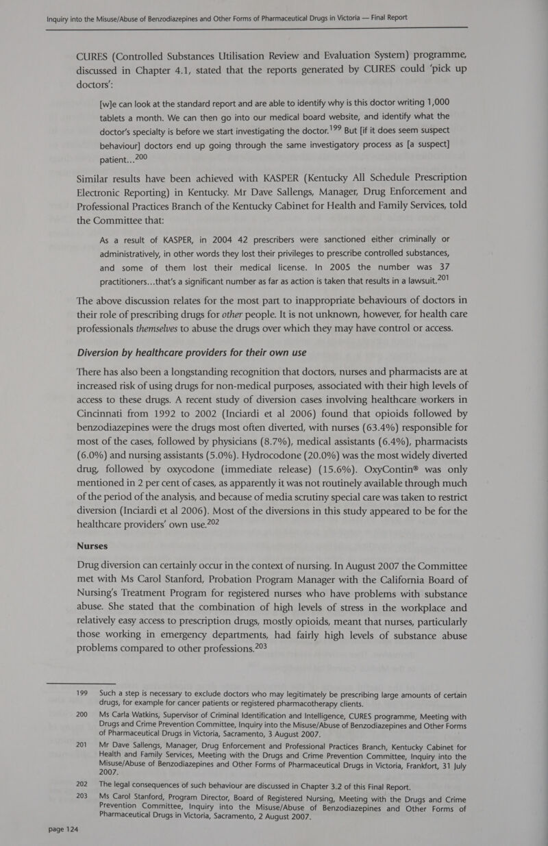  CURES (Controlled Substances Utilisation Review and Evaluation System) programme, discussed in Chapter 4.1, stated that the reports generated by CURES could ‘pick up doctors’: [w]e can look at the standard report and are able to identify why is this doctor writing 1,000 tablets a month. We can then go into our medical board website, and identify what the doctor’s specialty is before we start investigating the doctor.!?? But [if it does seem suspect behaviour] doctors end up going through the same investigatory process as [a suspect] patient.. Rese Similar results have been achieved with KASPER (Kentucky All Schedule Prescription Electronic Reporting) in Kentucky. Mr Dave Sallengs, Manager, Drug Enforcement and Professional Practices Branch of the Kentucky Cabinet for Health and Family Services, told the Committee that: As a result of KASPER, in 2004 42 prescribers were sanctioned either criminally or administratively, in other words they lost their privileges to prescribe controlled substances, and some of them lost their medical license. In 2005 the number was 37 practitioners...that’s a significant number as far as action is taken that results in a lawsuit.20! The above discussion relates for the most part to inappropriate behaviours of doctors in their role of prescribing drugs for other people. It is not unknown, however, for health care professionals themselves to abuse the drugs over which they may have control or access. Diversion by healthcare providers for their own use There has also been a longstanding recognition that doctors, nurses and pharmacists are at increased risk of using drugs for non-medical purposes, associated with their high levels of access to these drugs. A recent study of diversion cases involving healthcare workers in Cincinnati from 1992 to 2002 (Inciardi et al 2006) found that opioids followed by benzodiazepines were the drugs most often diverted, with nurses (63.4%) responsible for most of the cases, followed by physicians (8.7%), medical assistants (6.4%), pharmacists (6.0%) and nursing assistants (5.0%). Hydrocodone (20.0%) was the most widely diverted drug, followed by oxycodone (immediate release) (15.6%). OxyContin® was only mentioned in 2 per cent of cases, as apparently it was not routinely available through much of the period of the analysis, and because of media scrutiny special care was taken to restrict diversion (Inciardi et al 2006). Most of the diversions in this study appeared to be for the healthcare providers’ own use.202 Nurses Drug diversion can certainly occur in the context of nursing. In August 2007 the Committee met with Ms Carol Stanford, Probation Program Manager with the California Board of Nursing’s Treatment Program for registered nurses who have problems with substance abuse. She stated that the combination of high levels of stress in the workplace and relatively easy access to prescription drugs, mostly opioids, meant that nurses, particularly those working in emergency departments, had fairly high levels of substance abuse problems compared to other professions.2° 199 Such a step is necessary to exclude doctors who may legitimately be prescribing large amounts of certain drugs, for example for cancer patients or registered pharmacotherapy clients. 200 Ms Carla Watkins, Supervisor of Criminal Identification and Intelligence, CURES programme, Meeting with Drugs and Crime Prevention Committee, Inquiry into the Misuse/Abuse of Benzodiazepines and Other Forms of Pharmaceutical Drugs in Victoria, Sacramento, 3 August 2007. 201. Mr Dave Sallengs, Manager, Drug Enforcement and Professional Practices Branch, Kentucky Cabinet for Health and Family Services, Meeting with the Drugs and Crime Prevention Committee, Inquiry into the pfu tht of Benzodiazepines and Other Forms of Pharmaceutical Drugs in Victoria, Frankfort, 31 July Zi 202 The legal consequences of such behaviour are discussed in Chapter 3.2 of this Final Report. 203. Ms Carol Stanford, Program Director, Board of Registered Nursing, Meeting with the Drugs and Crime Prevention Committee, Inquiry into the Misuse/Abuse of Benzodiazepines and Other Forms of Pharmaceutical Drugs in Victoria, Sacramento, 2 August 2007.
