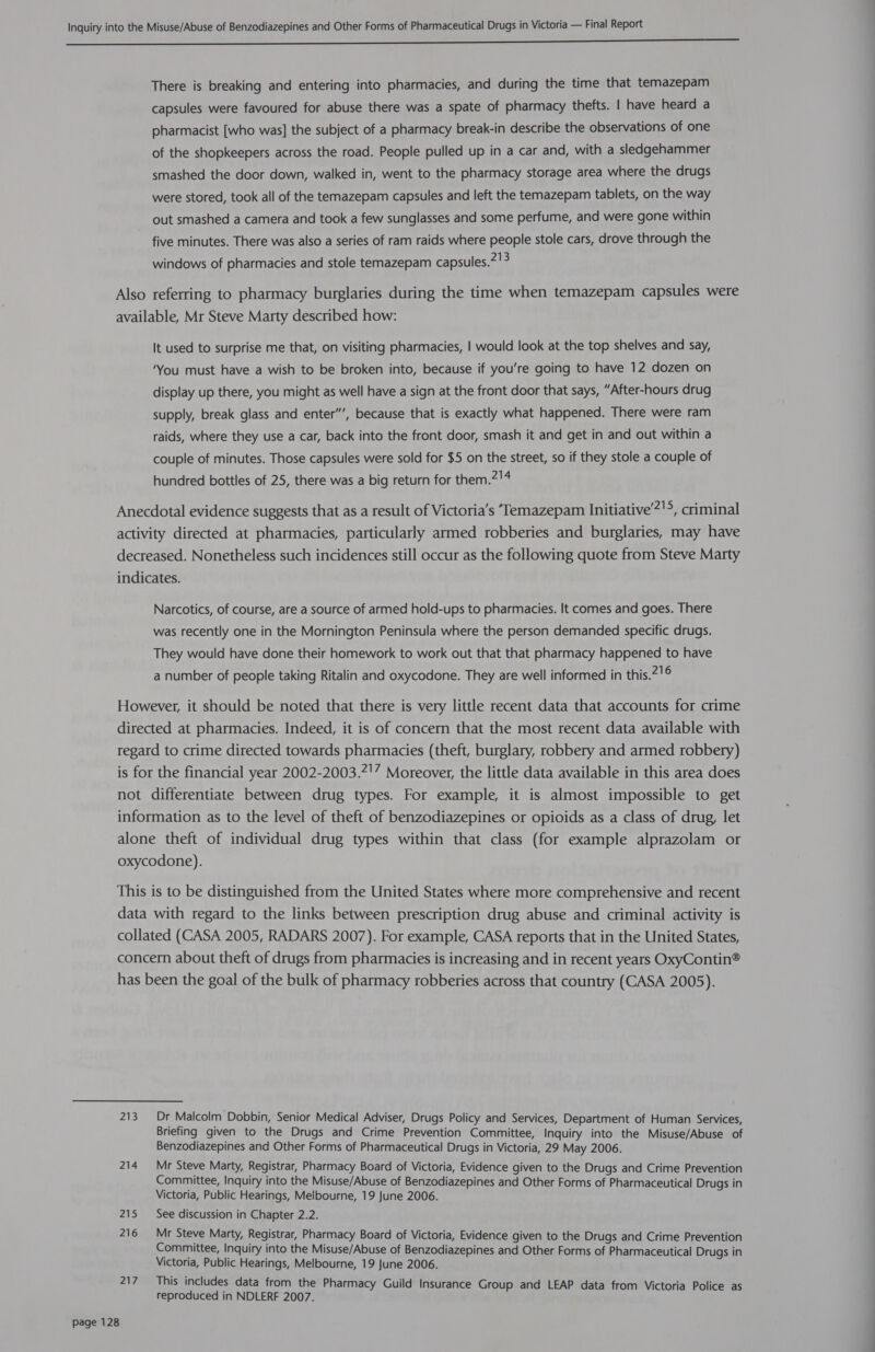 There is breaking and entering into pharmacies, and during the time that temazepam capsules were favoured for abuse there was a spate of pharmacy thefts. | have heard a pharmacist [who was] the subject of a pharmacy break-in describe the observations of one of the shopkeepers across the road. People pulled up in a car and, with a sledgehammer smashed the door down, walked in, went to the pharmacy storage area where the drugs were stored, took all of the temazepam capsules and left the temazepam tablets, on the way out smashed a camera and took a few sunglasses and some perfume, and were gone within five minutes. There was also a series of ram raids where people stole cars, drove through the windows of pharmacies and stole temazepam capsules.!3 Also referring to pharmacy burglaries during the time when temazepam capsules were available, Mr Steve Marty described how: It used to surprise me that, on visiting pharmacies, | would look at the top shelves and say, ‘You must have a wish to be broken into, because if you’re going to have 12 dozen on display up there, you might as well have a sign at the front door that says, “After-hours drug supply, break glass and enter”’, because that is exactly what happened. There were ram raids, where they use a car, back into the front door, smash it and get in and out within a couple of minutes. Those capsules were sold for $5 on the street, so if they stole a couple of hundred bottles of 25, there was a big return for them.2!4 Anecdotal evidence suggests that as a result of Victoria's ‘Temazepam Initiative’?!>, criminal activity directed at pharmacies, particularly armed robberies and burglaries, may have decreased. Nonetheless such incidences still occur as the following quote from Steve Marty indicates. Narcotics, of course, are a source of armed hold-ups to pharmacies. It comes and goes. There was recently one in the Mornington Peninsula where the person demanded specific drugs. They would have done their homework to work out that that pharmacy happened to have a number of people taking Ritalin and oxycodone. They are well informed in this.2'6 However, it should be noted that there is very little recent data that accounts for crime directed at pharmacies. Indeed, it is of concern that the most recent data available with regard to crime directed towards pharmacies (theft, burglary, robbery and armed robbery) is for the financial year 2002-2003.2'7 Moreover, the little data available in this area does not differentiate between drug types. For example, it is almost impossible to get information as to the level of theft of benzodiazepines or opioids as a class of drug, let alone theft of individual drug types within that class (for example alprazolam or oxycodone). This is to be distinguished from the United States where more comprehensive and recent data with regard to the links between prescription drug abuse and criminal activity is collated (CASA 2005, RADARS 2007). For example, CASA reports that in the United States, concern about theft of drugs from pharmacies is increasing and in recent years OxyContin® has been the goal of the bulk of pharmacy robberies across that country (CASA 2005). 213. Dr Malcolm Dobbin, Senior Medical Adviser, Drugs Policy and Services, Department of Human Services, Briefing given to the Drugs and Crime Prevention Committee, Inquiry into the Misuse/Abuse of Benzodiazepines and Other Forms of Pharmaceutical Drugs in Victoria, 29 May 2006. 214 Mr Steve Marty, Registrar, Pharmacy Board of Victoria, Evidence given to the Drugs and Crime Prevention Committee, Inquiry into the Misuse/Abuse of Benzodiazepines and Other Forms of Pharmaceutical Drugs in Victoria, Public Hearings, Melbourne, 19 June 2006. 215 See discussion in Chapter 2.2. 216 Mr Steve Marty, Registrar, Pharmacy Board of Victoria, Evidence given to the Drugs and Crime Prevention Committee, Inquiry into the Misuse/Abuse of Benzodiazepines and Other Forms of Pharmaceutical Drugs in Victoria, Public Hearings, Melbourne, 19 June 2006. 217 This includes data from the Pharmacy Guild Insurance Group and LEAP data from Victoria Police as reproduced in NDLERF 2007.