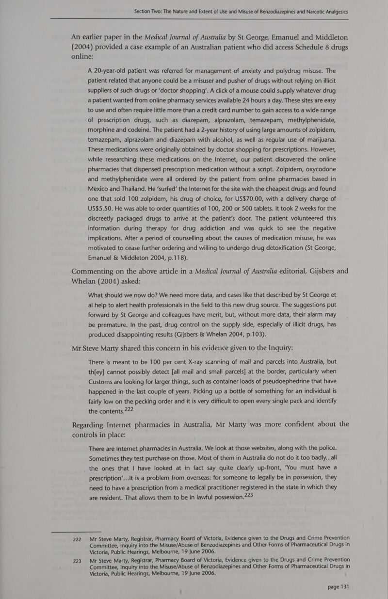  An earlier paper in the Medical Journal of Australia by St George, Emanuel and Middleton (2004) provided a case example of an Australian patient who did access Schedule 8 drugs online: A 20-year-old patient was referred for management of anxiety and polydrug misuse. The patient related that anyone could be a misuser and pusher of drugs without relying on illicit suppliers of such drugs or ‘doctor shopping’. A click of a mouse could supply whatever drug a patient wanted from online pharmacy services available 24 hours a day. These sites are easy to use and often require little more than a credit card number to gain access to a wide range of prescription drugs, such as diazepam, alprazolam, temazepam, methylphenidate, morphine and codeine. The patient had a 2-year history of using large amounts of zolpidem, temazepam, alprazolam and diazepam with alcohol, as well as regular use of marijuana. These medications were originally obtained by doctor shopping for prescriptions. However, while researching these medications on the Internet, our patient discovered the online pharmacies that dispensed prescription medication without a script. Zolpidem, oxycodone and methylphenidate were all ordered by the patient from online pharmacies based in Mexico and Thailand. He ‘surfed’ the Internet for the site with the cheapest drugs and found one that sold 100 zolpidem, his drug of choice, for US$70.00, with a delivery charge of US$5.50. He was able to order quantities of 100, 200 or 500 tablets. It took 2 weeks for the discreetly packaged drugs to arrive at the patient’s door. The patient volunteered this information during therapy for drug addiction and was quick to see the negative implications. After a period of counselling about the causes of medication misuse, he was motivated to cease further ordering and willing to undergo drug detoxification (St George, Emanuel &amp; Middleton 2004, p.118). Commenting on the above article in a Medical Journal of Australia editorial, Gijsbers and Whelan (2004) asked: What should we now do? We need more data, and cases like that described by St George et al help to alert health professionals in the field to this new drug source. The suggestions put forward by St George and colleagues have merit, but, without more data, their alarm may be premature. In the past, drug control on the supply side, especially of illicit drugs, has produced disappointing results (Gijsbers &amp; Whelan 2004, p.103). Mr Steve Marty shared this concern in his evidence given to the Inquiry: There is meant to be 100 per cent X-ray scanning of mail and parcels into Australia, but th[ey] cannot possibly detect [all mail and small parcels] at the border, particularly when Customs are looking for larger things, such as container loads of pseudoephedrine that have happened in the last couple of years. Picking up a bottle of something for an individual is fairly low on the pecking order and it is very difficult to open every single pack and identify the contents.222 Regarding Internet pharmacies in Australia, Mr Marty was more confident about the controls in place: There are Internet pharmacies in Australia. We look at those websites, along with the police. Sometimes they test purchase on those. Most of them in Australia do not do it too badly...all the ones that | have looked at in fact say quite clearly up-front, ‘You must have a prescription’...It is a problem from overseas: for someone to legally be in possession, they need to have a prescription from a medical practitioner registered in the state in which they are resident. That allows them to be in lawful possession.273 222. ~+Mr Steve Marty, Registrar, Pharmacy Board of Victoria, Evidence given to the Drugs and Crime Prevention Committee, Inquiry into the Misuse/Abuse of Benzodiazepines and Other Forms of Pharmaceutical Drugs in Victoria, Public Hearings, Melbourne, 19 June 2006. 223 Mr Steve Marty, Registrar, Pharmacy Board of Victoria, Evidence given to the Drugs and Crime Prevention Committee, Inquiry into the Misuse/Abuse of Benzodiazepines and Other Forms of Pharmaceutical Drugs in Victoria, Public Hearings, Melbourne, 19 June 2006.