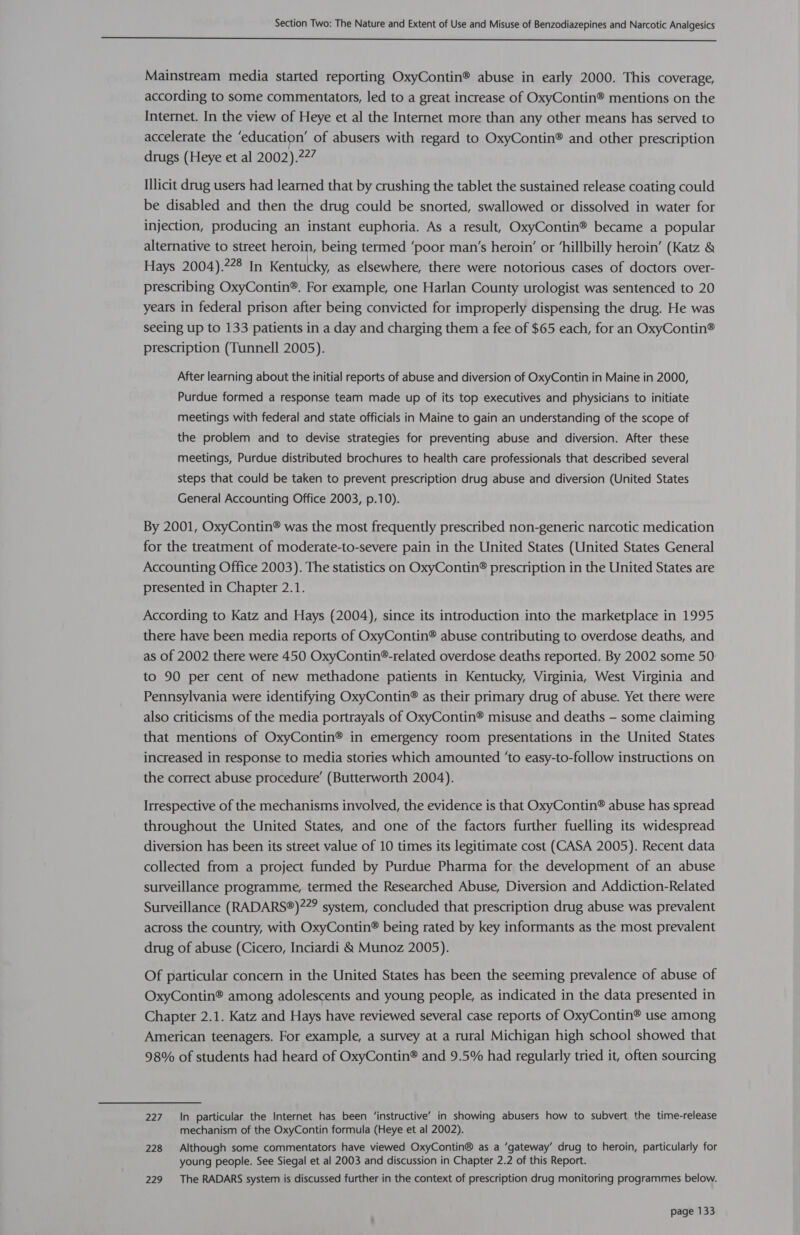  Mainstream media started reporting OxyContin® abuse in early 2000. This coverage, according to some commentators, led to a great increase of OxyContin® mentions on the Internet. In the view of Heye et al the Internet more than any other means has served to accelerate the ‘education’ of abusers with regard to OxyContin® and other prescription drugs (Heye et al 2002).?27 Illicit drug users had learned that by crushing the tablet the sustained release coating could be disabled and then the drug could be snorted, swallowed or dissolved in water for injection, producing an instant euphoria. As a result, OxyContin® became a popular alternative to street heroin, being termed ‘poor man’s heroin’ or ‘hillbilly heroin’ (Katz &amp; Hays 2004).?28 In Kentucky, as elsewhere, there were notorious cases of doctors over- prescribing OxyContin®. For example, one Harlan County urologist was sentenced to 20 years in federal prison after being convicted for improperly dispensing the drug. He was seeing up to 133 patients in a day and charging them a fee of $65 each, for an OxyContin® prescription (Tunnell 2005). After learning about the initial reports of abuse and diversion of OxyContin in Maine in 2000, Purdue formed a response team made up of its top executives and physicians to initiate meetings with federal and state officials in Maine to gain an understanding of the scope of the problem and to devise strategies for preventing abuse and diversion. After these meetings, Purdue distributed brochures to health care professionals that described several steps that could be taken to prevent prescription drug abuse and diversion (United States General Accounting Office 2003, p.10). By 2001, OxyContin® was the most frequently prescribed non-generic narcotic medication for the treatment of moderate-to-severe pain in the United States (United States General Accounting Office 2003). The statistics on OxyContin® prescription in the United States are presented in Chapter 2.1. According to Katz and Hays (2004), since its introduction into the marketplace in 1995 there have been media reports of OxyContin® abuse contributing to overdose deaths, and as of 2002 there were 450 OxyContin®-related overdose deaths reported. By 2002 some 50: to 90 per cent of new methadone patients in Kentucky, Virginia, West Virginia and Pennsylvania were identifying OxyContin® as their primary drug of abuse. Yet there were also criticisms of the media portrayals of OxyContin® misuse and deaths - some claiming that mentions of OxyContin® in emergency room presentations in the United States increased in response to media stories which amounted ‘to easy-to-follow instructions on the correct abuse procedure’ (Butterworth 2004). Irrespective of the mechanisms involved, the evidence is that OxyContin® abuse has spread throughout the United States, and one of the factors further fuelling its widespread diversion has been its street value of 10 times its legitimate cost (CASA 2005). Recent data collected from a project funded by Purdue Pharma for the development of an abuse surveillance programme, termed the Researched Abuse, Diversion and Addiction-Related Surveillance (RADARS®)?2? system, concluded that prescription drug abuse was prevalent across the country, with OxyContin® being rated by key informants as the most prevalent drug of abuse (Cicero, Inciardi &amp;® Munoz 2005). Of particular concern in the United States has been the seeming prevalence of abuse of OxyContin® among adolescents and young people, as indicated in the data presented in Chapter 2.1. Katz and Hays have reviewed several case reports of OxyContin® use among American teenagers. For example, a survey at a rural Michigan high school showed that 98% of students had heard of OxyContin® and 9.5% had regularly tried it, often sourcing 227 In particular the Internet has been ‘instructive’ in showing abusers how to subvert the time-release mechanism of the OxyContin formula (Heye et al 2002). 228 Although some commentators have viewed OxyContin® as a ‘gateway’ drug to heroin, particularly for young people. See Siegal et al 2003 and discussion in Chapter 2.2 of this Report. 229 The RADARS system is discussed further in the context of prescription drug monitoring programmes below.