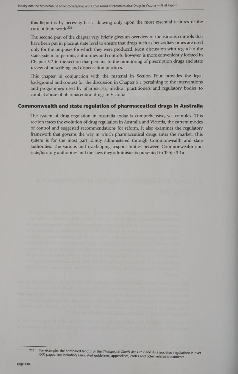  this Report is by necessity basic, drawing only upon the most essential features of the current framework.??6 The second part of the chapter very briefly gives an overview of the various controls that have been put in place at state level to ensure that drugs such as benzodiazepines are used only for the purposes for which they were produced. Most discussion with regard to the state system for permits, authorities and controls, however, is more conveniently located in Chapter 3.2 in the section that pertains to the monitoring of prescription drugs and state review of prescribing and dispensation practices. This chapter in conjunction with the material in Section Four provides the legal background and context for the discussion in Chapter 5.1 pertaining to the interventions and programmes used by pharmacists, medical practitioners and regulatory bodies to combat abuse of pharmaceutical drugs in Victoria. The system of drug regulation in Australia today is comprehensive, yet complex. This section traces the evolution of drug regulation in Australia and Victoria, the current modes of control and suggested recommendations for reform. It also examines the regulatory framework that governs the way in which pharmaceutical drugs enter the market. This system is for the most part jointly administered through Commonwealth and state authorities. The various and overlapping responsibilities between Commonwealth and state/territory authorities and the laws they administer is presented in Table 3.1a. page 140 For example, the combined length of the Therapeutic Goods Act 1989 and its associated regulations is over 600 pages, not including associated guidelines, appendices, codes and other related documents.