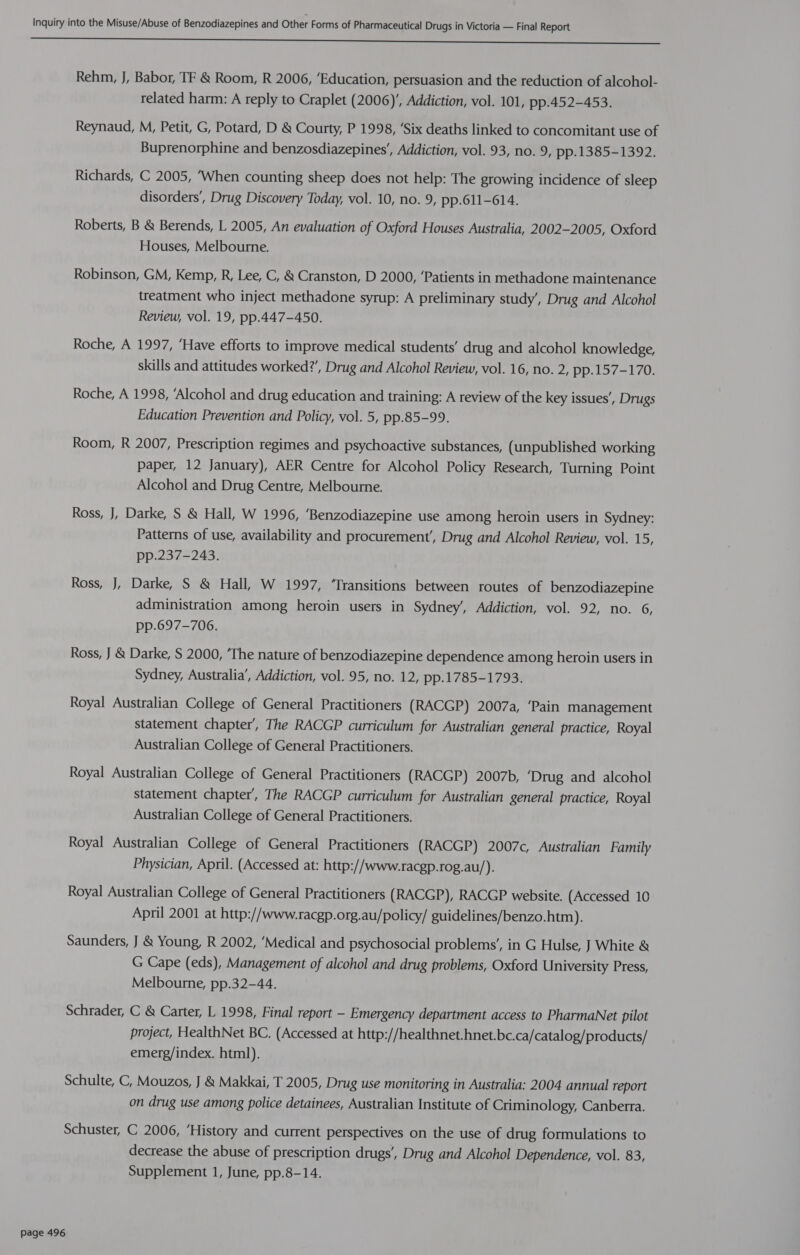 CC rr eee Rehm, J, Babor, TF & Room, R 2006, ‘Education, persuasion and the reduction of alcohol- related harm: A reply to Craplet (2006)’, Addiction, vol. 101, pp.452-453. Reynaud, M, Petit, G, Potard, D & Courty, P 1998, ‘Six deaths linked to concomitant use of Buprenorphine and benzosdiazepines’, Addiction, vol. 93, no. 9, pp.1385-1392. Richards, C 2005, ‘When counting sheep does not help: The growing incidence of sleep disorders’, Drug Discovery Today, vol. 10, no. 9, pp.611-614. Roberts, B & Berends, L 2005, An evaluation of Oxford Houses Australia, 2002-2005, Oxford Houses, Melbourne. Robinson, GM, Kemp, R, Lee, C, & Cranston, D 2000, ‘Patients in methadone maintenance treatment who inject methadone syrup: A preliminary study’, Drug and Alcohol Review, vol. 19, pp.447-450. Roche, A 1997, ‘Have efforts to improve medical students’ drug and alcohol knowledge, skills and attitudes worked?’, Drug and Alcohol Review, vol. 16, no. 2, pp.157-170. Roche, A 1998, ‘Alcohol and drug education and training: A review of the key issues’, Drugs Education Prevention and Policy, vol. 5, pp.85-99. Room, R 2007, Prescription regimes and psychoactive substances, (unpublished working paper, 12 January), AER Centre for Alcohol Policy Research, Turning Point Alcohol and Drug Centre, Melbourne. Ross, J, Darke, S & Hall, W 1996, ‘Benzodiazepine use among heroin users in Sydney: Patterns of use, availability and procurement’, Drug and Alcohol Review, vol. 15, pp.237-243. Ross, J, Darke, S & Hall, W 1997, ‘Transitions between routes of benzodiazepine administration among heroin users in Sydney’, Addiction, vol. 92, no. 6, pp.697-706. Ross, J & Darke, S 2000, ‘The nature of benzodiazepine dependence among heroin users in Sydney, Australia’, Addiction, vol. 95, no. 12, pp.1785-1793. Royal Australian College of General Practitioners (RACGP) 2007a, ‘Pain management statement chapter’, The RACGP curriculum for Australian general practice, Royal Australian College of General Practitioners. Royal Australian College of General Practitioners (RACGP) 2007b, ‘Drug and alcohol statement chapter’, The RACGP curriculum for Australian general practice, Royal Australian College of General Practitioners. Royal Australian College of General Practitioners (RACGP) 2007c, Australian Family Physician, April. (Accessed at: http://www.racgp.rog.au/). Royal Australian College of General Practitioners (RACGP), RACGP website. (Accessed 10 April 2001 at http://www.racgp.org.au/policy/ guidelines/benzo.htm). Saunders, J & Young, R 2002, ‘Medical and psychosocial problems’, in G Hulse, J White & G Cape (eds), Management of alcohol and drug problems, Oxford University Press, Melbourne, pp.32-44. Schrader, C & Carter, L 1998, Final report — Emergency department access to PharmaNet pilot project, HealthNet BC. (Accessed at http://healthnet.hnet.bc.ca/catalog/products/ emerg/index. html). Schulte, C, Mouzos, J & Makkai, T 2005, Drug use monitoring in Australia: 2004 annual report on drug use among police detainees, Australian Institute of Criminology, Canberra. Schuster, C 2006, ‘History and current perspectives on the use of drug formulations to decrease the abuse of prescription drugs’, Drug and Alcohol Dependence, vol. 83, Supplement 1, June, pp.8-14.