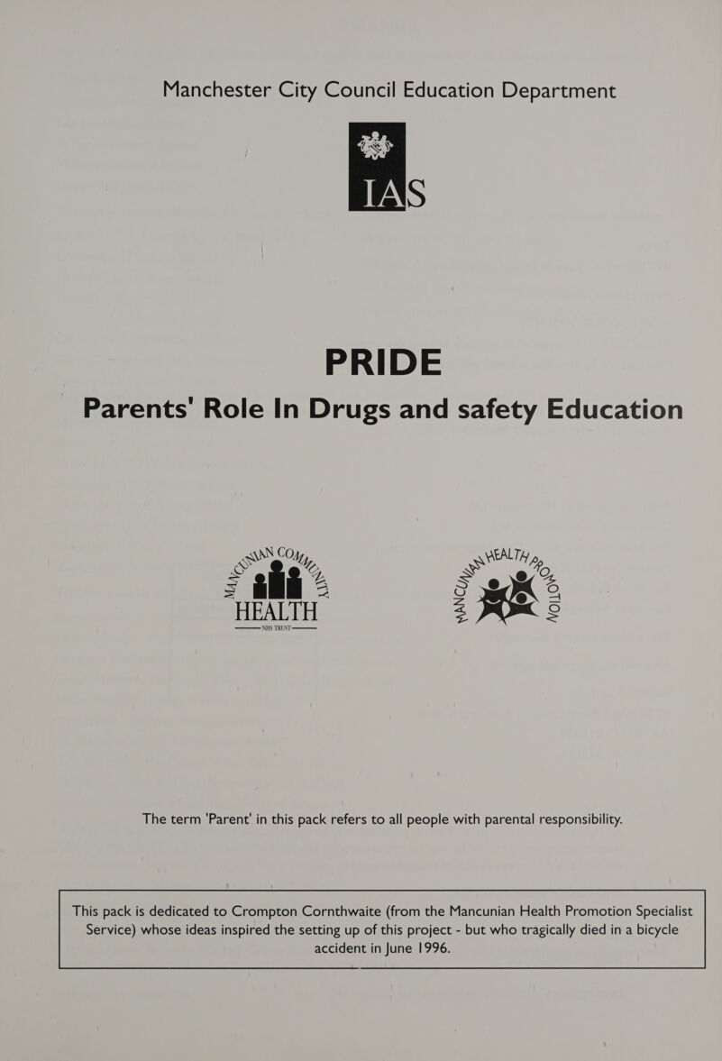 Manchester City Council Education Department a  PRIDE Parents Role In Drugs and safety Education ANN CO EALT, SN ee” eee Bb. = eo, % = £m = S A 6, Fae = HEALTH a 8    The term ‘Parent’ in this pack refers to all people with parental responsibility. This pack is dedicated to Crompton Cornthwaite (from the Mancunian Health Promotion Specialist 