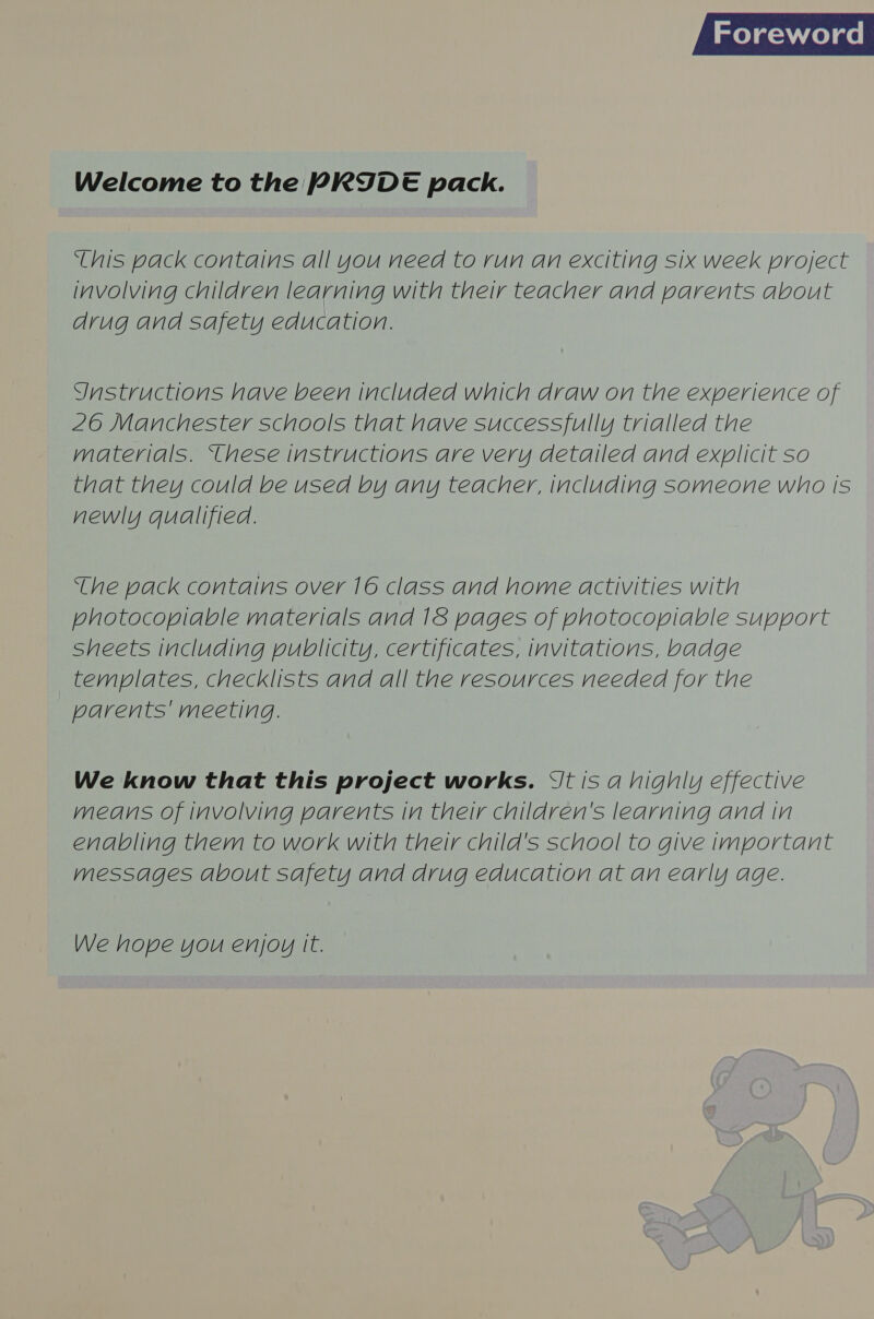 melas celae Welcome to the PRIDE pack. ‘this pack contains all you need to run an exciting six week project involving children learning with their teacher and parents about drug and safety education. Ynstructions have been included which draw on the experience of 26 Manchester schools that have successfully trialled the materials. ‘hese instructions are very detailed and explicit so that they could be used by any teacher, including someone who Is newly qualified. ‘ihe pack contains over 16 class and home activities with photocoplable materials and 18 pages of photocopiable support sheets including publicity, certificates, invitations, badge templates, checklists and all the resources needed for the parents' meeting. We know that this project works. Vt is a highly effective means of involving parents in their children's learning and in enabling them to work with their child's school to give important messages about safety and drug education at an early age. We hope you enjoy It.