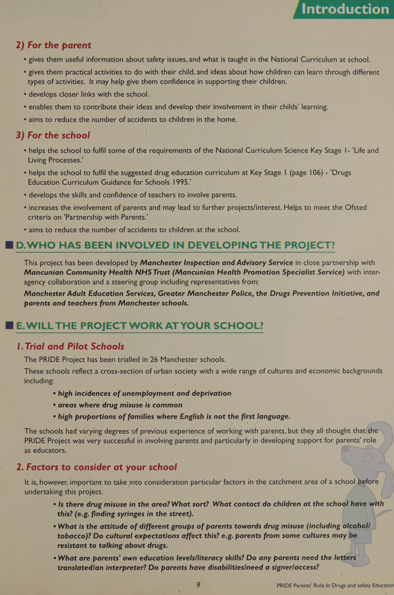  2) For the parent * gives them useful information about safety issues, and what is taught in the National Curriculum at school. * gives them practical activities to do with their child, and ideas about how children can learn through different types of activities. It may help give them confidence in supporting their children. * develops closer links with the school. * enables them to contribute their ideas and develop their involvement in their childs’ learning. * aims to reduce the number of accidents to children in the home. 3) For the school * helps the school to fulfil some of the requirements of the National Curriculum Science Key Stage |- 'Life and Living Processes.’ * helps the school to fulfil the suggested drug education curriculum at Key Stage | (page 106) - 'Drugs Education Curriculum Guidance for Schools 1995.’ * develops the skills and confidence of teachers to involve parents. * increases the involvement of parents and may lead to further projects/interest. Helps to meet the Ofsted criteria on ‘Partnership with Parents.’ * aims to reduce the number of accidents to children at the school. M@ D.WHO HAS BEEN INVOLVED IN DEVELOPING THE PROJECT? This project has been developed by Manchester Inspection and Advisory Service in close partnership with Mancunian Community Health NHS Trust (Mancunian Health Promotion Specialist Service) with inter- agency collaboration and a steering group including representatives from: Manchester Adult Education Services, Greater Manchester Police, the Drugs Prevention Initiative, and parents and teachers from Manchester schools. BM E.WILL THE PROJECT WORK AT YOUR SCHOOL? |. Trial and Pilot Schools The PRIDE Project has been trialled in 26 Manchester schools. These schools reflect a cross-section of urban society with a wide range of cultures and economic backgrounds including: ¢ high incidences of unemployment and deprivation ¢ areas where drug misuse is common ¢ high proportions of families where English is not the first language. The schools had varying degrees of previous experience of working with parents, but they all thought that the PRIDE Project was very successful in involving parents and particularly in developing support for parents’ role as educators. 2. Factors to consider at your school It is, however, important to take into consideration particular factors in the catchment area of a school before undertaking this project. ¢ Is there drug misuse in the area? What sort? What contact do children at the school have with this? (e.g. finding syringes in the street). ° What is the attitude of different groups of parents towards drug misuse (including alcohol] tobacco)? Do cultural expectations affect this? e.g. parents from some cultures may be resistant to talking about drugs. ¢ What are parents’ own education levels/literacy skills? Do any parents need the letters translated/an interpreter? Do parents have disabilities/need a signer/access?