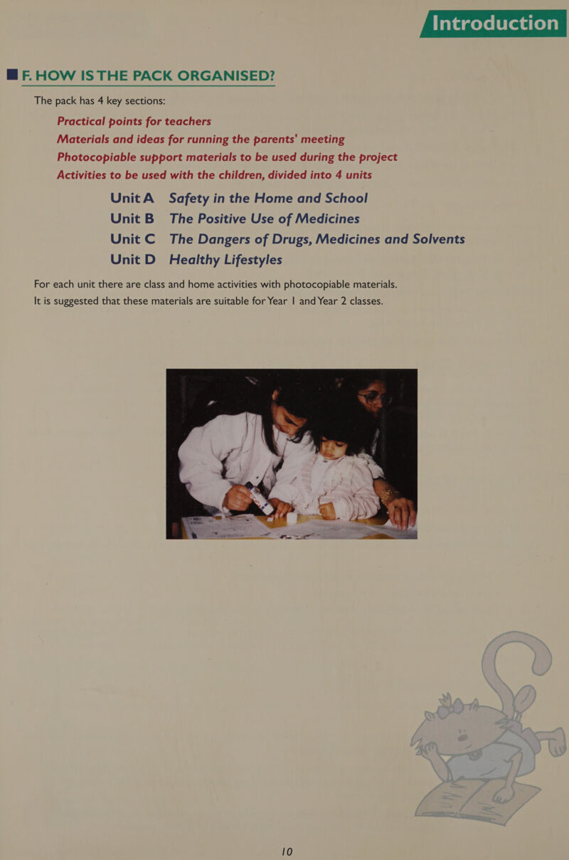 Taramelelereuieys MF HOW ISTHE PACK ORGANISED? The pack has 4 key sections: Practical points for teachers Materials and ideas for running the parents' meeting Photocopiable support materials to be used during the project Activities to be used with the children, divided into 4 units UnitA Safety in the Home and School Unit B= The Positive Use of Medicines Unit C The Dangers of Drugs, Medicines and Solvents Unit D_ Healthy Lifestyles For each unit there are class and home activities with photocopiable materials. It is suggested that these materials are suitable for Year | and Year 2 classes. 