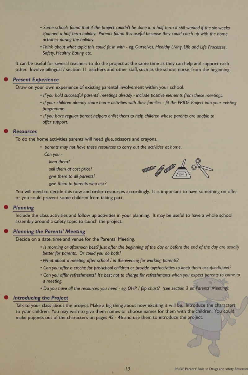 * Some schools found that if the project couldn't be done in a half term it still worked if the six weeks spanned a half term holiday. Parents found this useful because they could catch up with the home activities during the holiday. ¢ Think about what topic this could fit in with - eg. Ourselves, Healthy Living, Life and Life Processes, Safety, Healthy Eating etc. It can be useful for several teachers to do the project at the same time as they can help and support each other. Involve bilingual / section || teachers and other staff, such as the school nurse, from the beginning. @ Present Experience Draw on your own experience of existing parental involvement within your school. ¢ If you hold successful parents' meetings already - include positive elements from these meetings. ¢ If your children already share home activities with their families - fit the PRIDE Project into your existing programme. ¢ If you have regular parent helpers enlist them to help children whose parents are unable to offer support. @ Resources To do the home activities parents will need glue, scissors and crayons. * parents may not have these resources to carry out the activities at home. Can you - loan them? /] Q sell them at cost price? FGF, IN give them to all parents? give them to parents who ask? You will need to decide this now and order resources accordingly. It is important to have something on offer or you could prevent some children from taking part. @ Planning Include the class activities and follow up activities in your planning. It may be useful to have a whole school assembly around a safety topic to launch the project. @ Planning the Parents' Meeting Decide on a date, time and venue for the Parents’ Meeting. ¢ Is morning or afternoon best? Just after the beginning of the day or before the end of the day are usually better for parents. Or could you do both? * What about a meeting after school / in the evening for working parents? * Can you offer a creche for pre-school children or provide toys/activities to keep them occupied/quiet? * Can you offer refreshments? It’s best not to charge for refreshments when you expect parents to come to a meeting. * Do you have all the resources you need - eg. OHP / flip chart? (see section 3 on Parents’ Meeting). @ Introducing the Project Talk to your class about the project. Make a big thing about how exciting it will be. Introduce the characters to your children. You may wish to give them names or choose names for them with the children. You could make puppets out of the characters on pages 45 - 46 and use them to introduce the project.