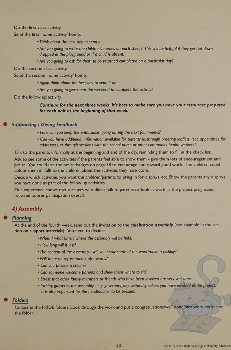 Do the first class activity. Send the first 'home activity’ home. ¢ Think about the best day to send it. ¢ Are you going to write the children's names on each sheet? This will be helpful if they get put down, dropped in the playground or if a child is absent. ¢ Are you going to ask for them to be returned completed on a particular day? Do the second class activity. Send the second ‘home activity’ home. ¢ Again think about the best day to send it on. * Are you going to give them the weekend to complete the activity? Do the follow up activity. Continue for the next three weeks. It's best to make sure you have your resources prepared for each unit at the beginning of that week. @ Supporting | Giving Feedback ¢ How can you keep the enthusiasm going during the next four weeks? * Can you have additional information available for parents ie. through ordering leaflets, (see appendices for addresses), or through sessions with the school nurse or other community health workers? Talk to the parents informally at the beginning and end of the day, reminding them to fill in the check list. Ask to see some of the activities if the parents feel able to show them - give them lots of encouragement and praise. You could use the praise badges on page 38 to encourage and reward good work. The children could colour them in. Talk to the children about the activities they have done. Decide which activities you want the children/parents to bring in for displays, etc. Show the parents any displays you have done as part of the follow up activities. Our experience shows that teachers who didn't talk to parents or look at work as the project progressed received poorer participation overall. 4) Assembly @ Planning At the end of the fourth week, send out the invitation to the celebration assembly (see example in the sec- tion on support materials). You need to decide: *When / what time / where the assembly will be held. * How long will it last? * The content of the assembly - will you show some of the work/make a display? ¢ Will there be refreshments afterwards? * Can you provide a creche? * Can someone welcome parents and show them where to sit? * Stress that other family members or friends who have been involved are very welcome. * Inviting guests to the assembly - e.g. governors, any visitors/speakers you have involvedin the project. It is also important for the headteacher to be present. @ Folders Collect in the PRIDE folders. Look through the work and put a congratulations/well done/nice work sticker on the folder.