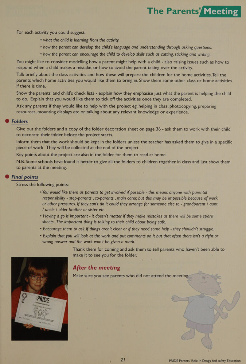 For each activity you could suggest: * what the child is learning from the activity. * how the parent can deyelop the child's language and understanding through asking questions. * how the parent can encourage the child to develop skills such as cutting, sticking and writing. You might like to consider modelling how a parent might help with a child - also raising issues such as how to respond when a child makes a mistake, or how to avoid the parent taking over the activity. Talk briefly about the class activities and how these will prepare the children for the home activities. Tell the parents which home activities you would like them to bring in. Show them some other class or home activities if there is time. Show the parents’ and child's check lists - explain how they emphasise just what the parent is helping the child to do. Explain that you would like them to tick off the activities once they are completed. Ask any parents if they would like to help with the project eg. helping in class, photocopying, preparing resources, mounting displays etc or talking about any relevant knowledge or experience. @ Folders Give out the folders and a copy of the folder decoration sheet on page 36 - ask them to work with their child to decorate their folder before the project starts. Inform them that the work should be kept in the folders unless the teacher has asked them to give in a specific piece of work. They will be collected at the end of the project. Key points about the project are also in the folder for them to read at home. N.B. Some schools have found it better to give all the folders to children together in class and just show them to parents at the meeting. @ Final points Stress the following points: * You would like them as parents to get involved if possible - this means anyone with parental responsibility - step-parents , co-parents , main carer, but this may be impossible because of work or other pressures. If they can’t do it could they arrange for someone else to - grandparent / aunt / uncle / older brother or sister etc. * Having a go is important - it doesn’t matter if they make mistakes as there will be some spare sheets .The important thing is talking to their child about being safe. * Encourage them to ask if things aren’t clear or if they need some help - they shouldn't struggle. * Explain that you will look at the work and put comments on it but that often there isn't a right or wrong answer and the work won't be given a mark. Thank them for coming and ask them to tell parents who haven’t been able to make it to see you for the folder. After the meeting Make sure you see parents who did not attend the meeting. 
