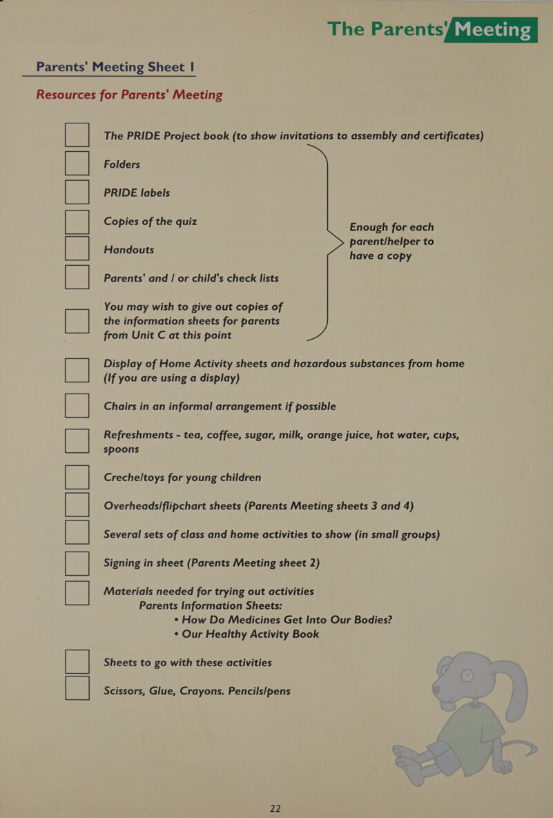 Parents’ Meeting Sheet | Resources for Parents' Meeting ee The PRIDE Project book (to show invitations to assembly and certificates) Folders PRIDE labels Copies of the quiz Enough for each parent/helper to Handouts have a copy Parents’ and / or child's check lists You may wish to give out copies of the information sheets for parents from Unit C at this point Display of Home Activity sheets and hazardous substances from home (If you are using a display) Chairs in an informal arrangement if possible Refreshments - tea, coffee, sugar, milk, orange juice, hot water, cups, spoons Crechel/toys for young children Overheads/flipchart sheets (Parents Meeting sheets 3 and 4) Several sets of class and home activities to show (in small groups) Signing in sheet (Parents Meeting sheet 2) Materials needed for trying out activities Parents Information Sheets: ¢ How Do Medicines Get Into Our Bodies? ¢ Our Healthy Activity Book Sheets to go with these activities Scissors, Glue, Crayons. Pencils/pens a SEE Ee) ee