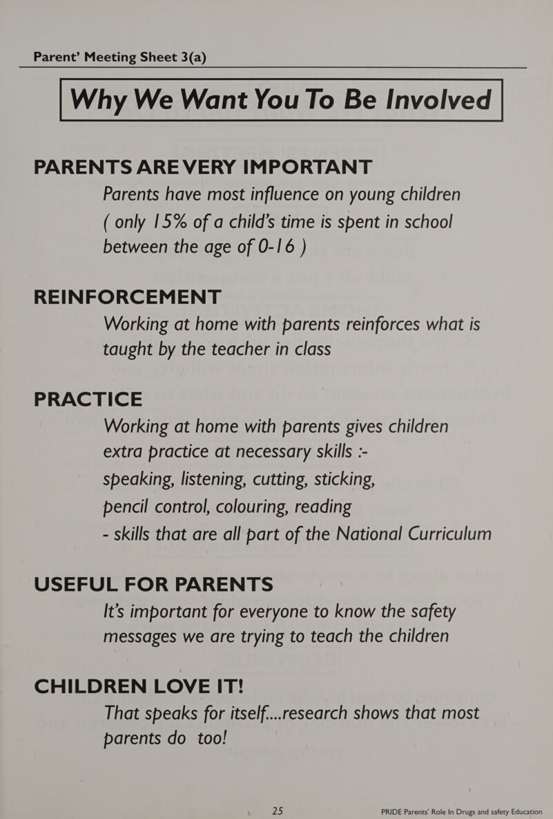 Why We Want You To Be Involved PARENTS ARE VERY IMPORTANT Parents have most influence on young children ( only 15% of a child's time is spent in school between the age of 0-16 ) REINFORCEMENT Working at home with parents reinforces what is taught by the teacher in class PRACTICE Working at home with parents gives children extra practice at necessary skills :- speaking, listening, cutting, sticking, pencil control, colouring, reading - skills that are all part of the National Curriculum USEFUL FOR PARENTS It's important for everyone to know the safety messages we are trying to teach the children CHILDREN LOVE IT! That speaks for itself....research shows that most parents do too!