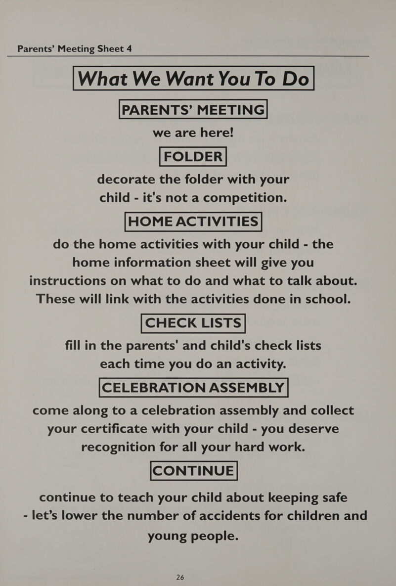 What We Want You To Do we are here! decorate the folder with your child - it's not a competition. HOME ACTIVITIES do the home activities with your child - the home information sheet will give you instructions on what to do and what to talk about. These will link with the activities done in school. CHECK LISTS fill in the parents’ and child's check lists each time you do an activity. CELEBRATION ASSEMBLY come along to a celebration assembly and collect your certificate with your child - you deserve recognition for all your hard work. CONTINUE continue to teach your child about keeping safe - let’s lower the number of accidents for children and young people.