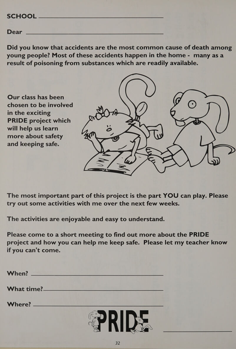 Dear Did you know that accidents are the most common cause of death among young people? Most of these accidents happen in the home - many as a result of poisoning from substances which are readily available. Our class has been chosen to be involved in the exciting ()) PRIDE project which I will help us learn aA4 more about safety oe and keeping safe. S ) illo 7  The most important part of this project is the part YOU can play. Please try out some activities with me over the next few weeks. The activities are enjoyable and easy to understand. Please come to a short meeting to find out more about the PRIDE project and how you can help me keep safe. Please let my teacher know if you can't come. When? What time? Where? 