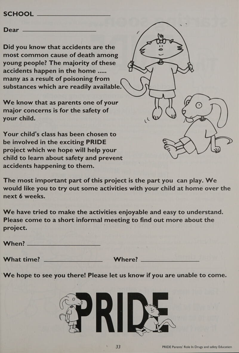 Dear Did you know that accidents are the most common cause of death among young people? The majority of these accidents happen in the home ..... many as a result of poisoning from | substances which are readily available \_ We know that as parents one of your major concerns is for the safety of your child. uC    Your child's class has been chosen to be involved in the exciting PRIDE project which we hope will help your child to learn about safety and prevent accidents happening to them. The most important part of this project is the part you can play. We would like you to try out some activities with your child at home over the next 6 weeks. We have tried to make the activities enjoyable and easy to understand. Please come to a short informal meeting to find out more about the project. When? What time? ____— SS CC—C—C—CSsC&lt;C‘C«WWihierrlee? We hope to see you there! Please let us know if you are unable to come.  33 PRIDE Parents' Role In Drugs and safety Education 