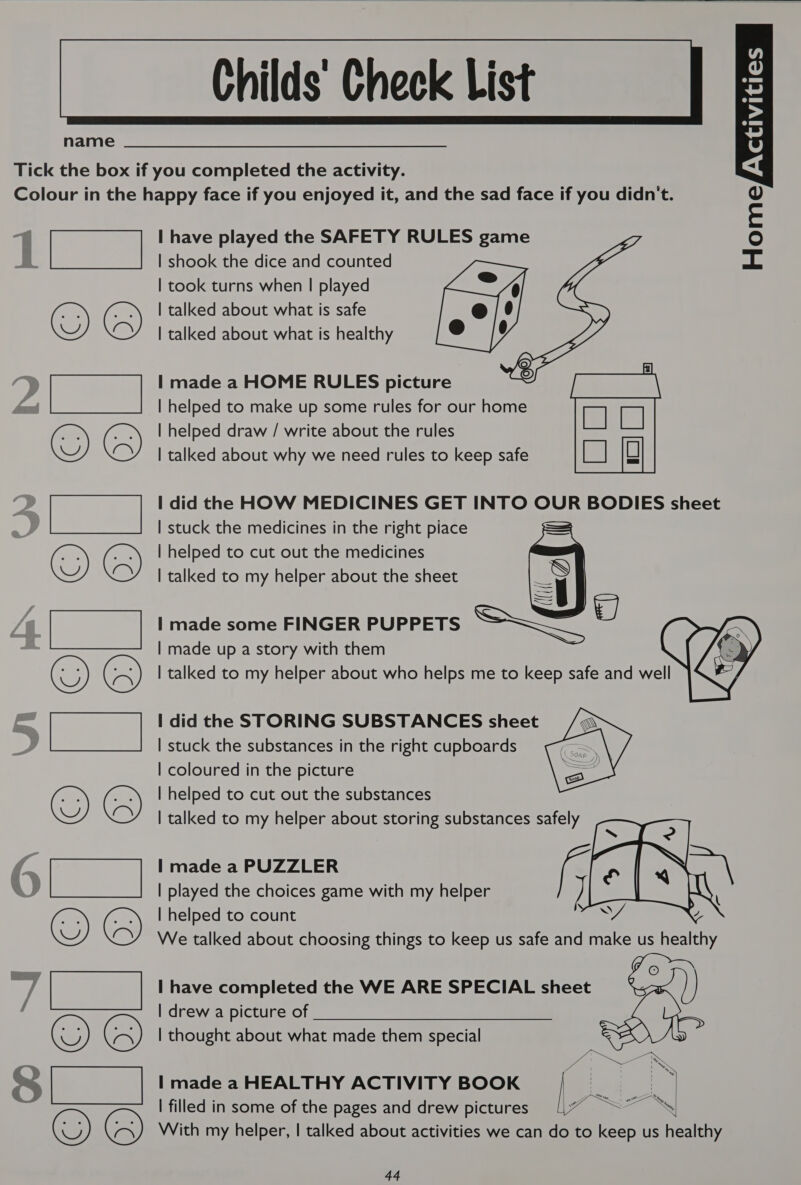   name Tick the box if you completed the activity. Colour in the happy face if you enjoyed it, and the sad face if you didn't. I have played the SAFETY RULES ve | shook the dice and counted | took turns when | played | talked about what is safe | talked about what is healthy   | made a HOME RULES picture | helped to make up some rules for our home | helped draw / write about the rules | talked about why we need rules to keep safe I did the HOW MEDICINES GET INTO OUR BODIES sheet | stuck the medicines in the right piace | helped to cut out the medicines | talked to my helper about the sheet . | | made some FINGER PUPPETS | made up a story with them [ne i OY © Pica OY © Bare) OY © facies @) 6 | talked to my helper about who helps me to keep safe and BY OY © pea OY) © is aes OQ © sca OQ ©   I did the STORING SUBSTANCES sheet | stuck the substances in the right cupboards | coloured in the picture | helped to cut out the substances | talked to my helper about storing substances safely   | made a PUZZLER 4 | played the choices game with my helper ] | helped to count We talked about choosing things to keep us safe and make us men | have completed the WE ARE SPECIAL sheet [drewa picture otf. a | thought about what made them special I made a HEALTHY ACTIVITY BOOK | filled in some of the pages and drew pictures With my helper, | talked about activities we can do to keep us healthy   44     ivities HomefXas 