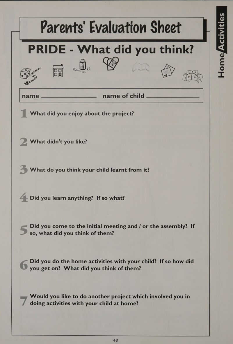      ies Parents Evaluation Sheet PRIDE - What did you think? ivi HomeYas [.“p name —__._. name of child... ee |, What did you enjoy about the project? “)) What didn't you like? Did you learn anything? If so what? Did you come to the initial meeting and / or the assembly? If so, what did you think of them? @~ Did you do the home activities with your child? If so how did ‘ you get on? What did you think of them? omy Would you like to do another project which involved you in / doing activities with your child at home? 