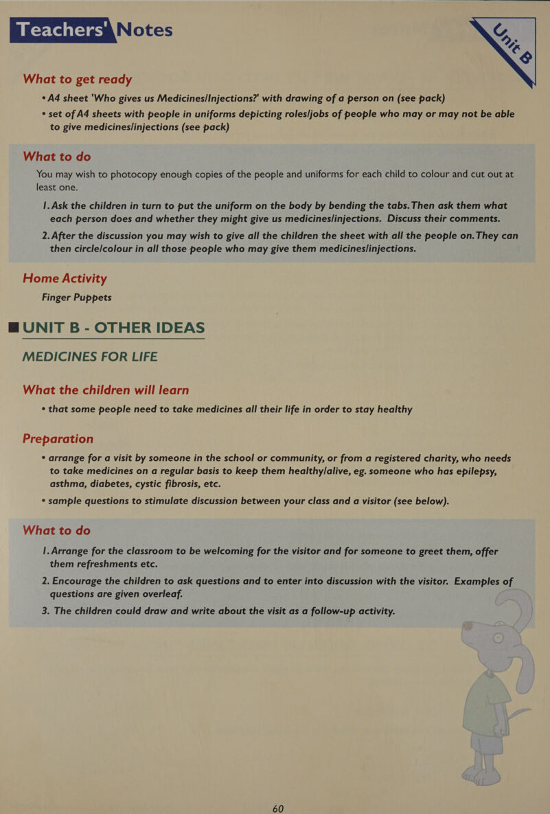 a -y-lelal-) me Notes  What to get ready ¢ A4 sheet 'Who gives us Medicines/Injections?' with drawing of a person on (see pack) ° set of A4 sheets with people in uniforms depicting roles/jobs of people who may or may not be able to give medicines/injections (see pack) What to do You may wish to photocopy enough copies of the people and uniforms for each child to colour and cut out at least one. 1. Ask the children in turn to put the uniform on the body by bending the tabs. Then ask them what each person does and whether they might give us medicines/injections. Discuss their comments. 2. After the discussion you may wish to give all the children the sheet with all the people on. They can then circle/colour in all those people who may give them medicineslinjections. Home Activity Finger Puppets BM UNIT B - OTHER IDEAS MEDICINES FOR LIFE What the children will learn ¢ that some people need to take medicines all their life in order to stay healthy Preparation * arrange for a visit by someone in the school or community, or from a registered charity, who needs to take medicines on a regular basis to keep them healthy/alive, eg. someone who has epilepsy, asthma, diabetes, cystic fibrosis, etc. * sample questions to stimulate discussion between your class and a visitor (see below). What to do !. Arrange for the classroom to be welcoming for the visitor and for someone to greet them, offer them refreshments etc. 2. Encourage the children to ask questions and to enter into discussion with the visitor. Examples of questions are given overleaf. 3. The children could draw and write about the visit as a follow-up activity.