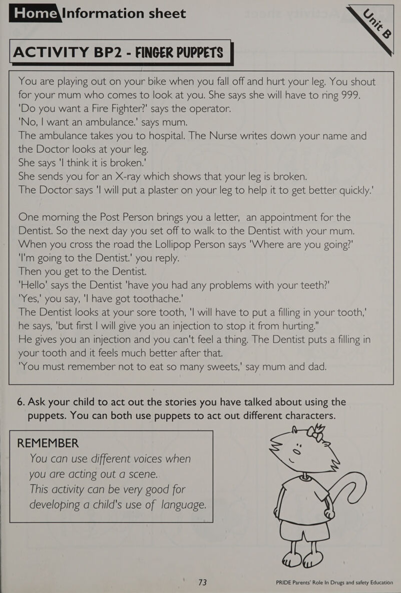  ACTIVITY BP2 - FINGER PUPPETS You are playing out on your bike when you fall off and hurt your leg. You shout for your mum who comes to look at you. She says she will have to ring 999. ‘Do you want a Fire Fighter?’ says the operator. ‘No, | want an ambulance.’ says mum. The ambulance takes you to hospital. The Nurse writes down your name and the Doctor looks at your leg. She says ‘I think it is broken.’ She sends you for an X-ray which shows that your leg is broken. The Doctor says ‘| will put a plaster on your leg to help tt to get better quickly.’  One morning the Post Person brings you a letter, an appointment for the Dentist. So the next day you set off to walk to the Dentist with your mum. VVhen you cross the road the Lollipop Person says 'Where are you going?’ ‘lim going to the Dentist.’ you reply. Then you get to the Dentist. ‘Hello’ says the Dentist ‘have you had any problems with your teeth?’ “Yes, you say, '| have got toothache.’ he says, ‘but first | will give you an injection to stop rt from hurting. He gives you an injection and you can't feel a thing. The Dentist puts a filling in your tooth and it feels much better after that. “You must remember not to eat so many sweets,’ say mum and dad.  6. Ask your child to act out the stories you have talked about using the puppets. You can both use puppets to act out different characters. REMEMBER You can use different voices when you are acting out a scene. 