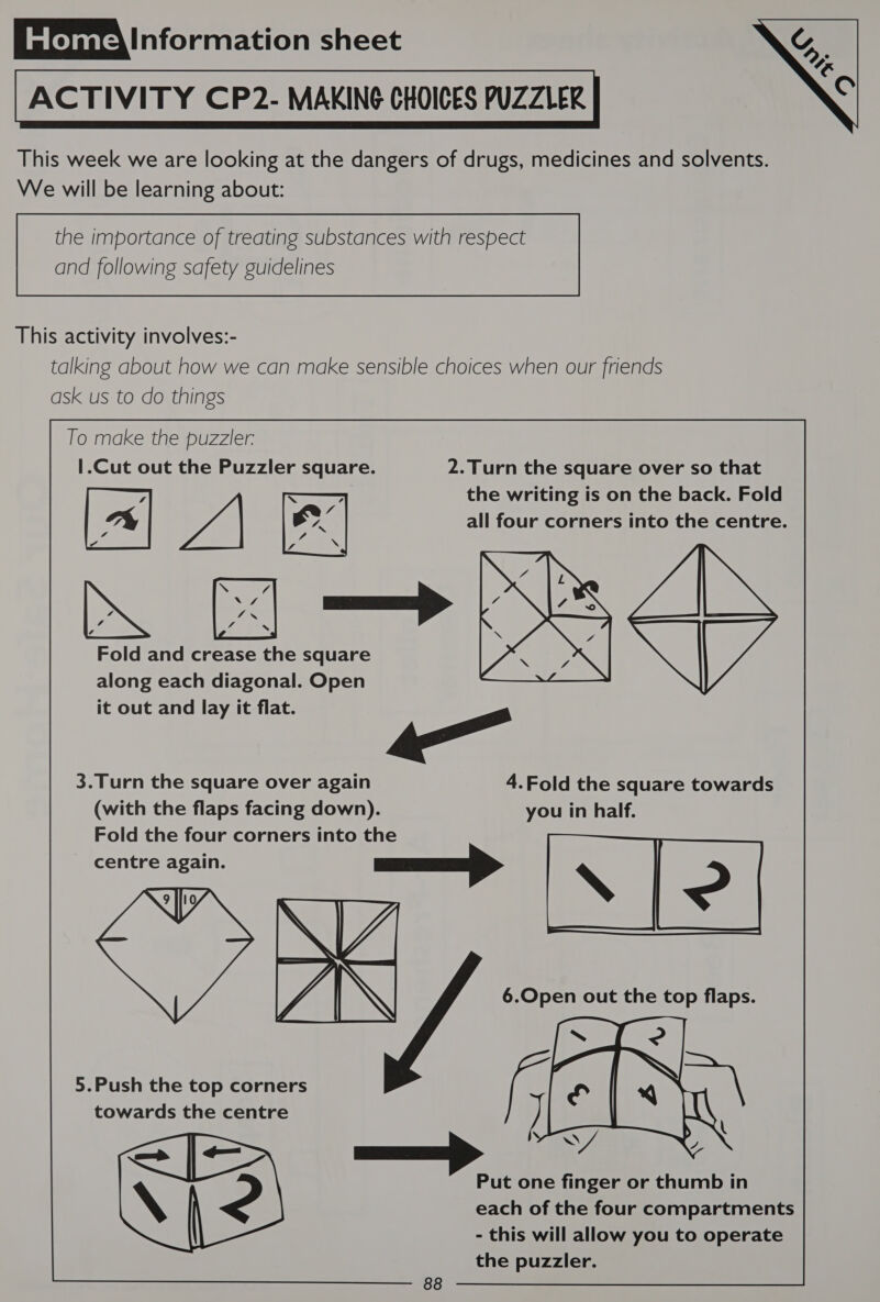 ACTIVITY CP2- MAKING CHOICES PUZZLER This week we are looking at the dangers of drugs, medicines and solvents. We will be learning about:  and following safety guidelines  This activity involves:- talking about how we can make sensible choices when our friends ask us to do things To make the puzzler: |.Cut out the Puzzler square. 2.Turn the square over so that 7 x ; the writing is on the back. Fold a e WA ex] all four corners into the centre a P¢ z ye \ be Sig Is Xs Pe ¥ \ Fold and crease the square Tas along each diagonal. Open it out and lay it flat. _ 3.Turn the square over again 4.Fold the square towards (with the flaps facing down). you in half. Fold the four corners into the centre again. NYY 5.Push the top corners 14 towards the centre | Put one finger or thumb in each of the four compartments - this will allow you to operate the puzzler.  