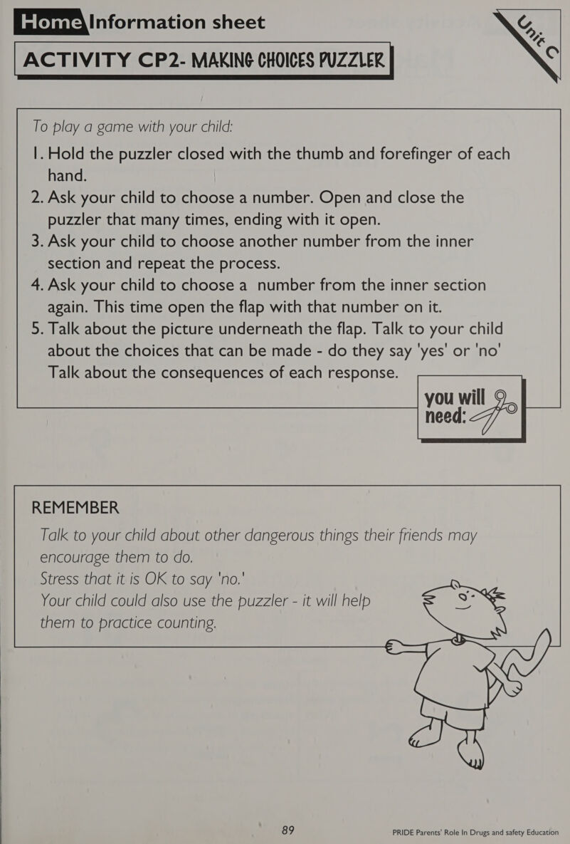  ACTIVITY CP2- MAKING CHOICES PUZZLER To play a game with your child: |. Hold the puzzler closed with the thumb and forefinger of each hand. : 2. Ask your child to choose a number. Open and close the puzzler that many times, ending with it open. 3. Ask your child to choose another number from the inner section and repeat the process. 4. Ask your child to choose a number from the inner section again. This time open the flap with that number on it. 5. Talk about the picture underneath the flap. Talk to your child about the choices that can be made - do they say ‘yes’ or 'no' Talk about the consequences of each response. you will 9 need: 77° REMEMBER Talk to your child about other dangerous things their friends may encourage them to do. Stress that it is OK to say ‘no.’ Your child could also use the puzzler - it will help them to practice counting.  