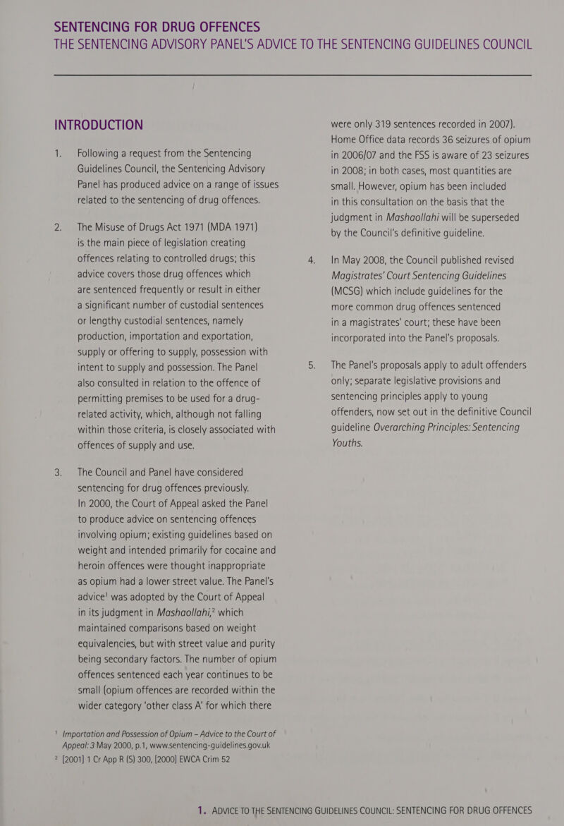 INTRODUCTION 1. Following a request from the Sentencing Guidelines Council, the Sentencing Advisory Panel has produced advice on a range of issues related to the sentencing of drug offences. 2. The Misuse of Drugs Act 1971 (MDA 1971) is the main piece of legislation creating offences relating to controlled drugs; this advice covers those drug offences which are sentenced frequently or result in either a Significant number of custodial sentences or lengthy custodial sentences, namely production, importation and exportation, supply or offering to supply, possession with intent to supply and possession. The Panel also consulted in relation to the offence of permitting premises to be used for a drug- related activity, which, although not falling within those criteria, is closely associated with offences of supply and use. 3. The Council and Panel have considered sentencing for drug offences previously. In 2000, the Court of Appeal asked the Panel to produce advice on sentencing offences involving opium: existing guidelines based on weight and intended primarily for cocaine and heroin offences were thought inappropriate as opium had a lower street value. The Panel's advice! was adopted by the Court of Appeal in its judgment in Mashaollahi,? which maintained comparisons based on weight equivalencies, but with street value and purity being secondary factors. The number of opium offences sentenced each year continues to be small (opium offences are recorded within the wider category ‘other class A’ for which there ' Importation and Possession of Opium - Advice to the Court of Appeal: 3 May 2000, p.1, www.sentencing-guidelines.gov.uk 2 [2001] 1 Cr App R (S) 300, [2000] EWCA Crim 52 were only 319 sentences recorded in 2007). Home Office data records 36 seizures of opium in 2006/07 and the FSS is aware of 23 seizures in 2008; in both cases, most quantities are small. However, opium has been included in this consultation on the basis that the judgment in Mashaollahi will be superseded by the Council's definitive guideline. In May 2008, the Council published revised Magistrates’ Court Sentencing Guidelines (MCSG) which include guidelines for the more common drug offences sentenced in a magistrates’ court; these have been incorporated into the Panel's proposals. The Panel's proposals apply to adult offenders only; separate legislative provisions and sentencing principles apply to young offenders, now set out in the definitive Council guideline Overarching Principles: Sentencing Youths.