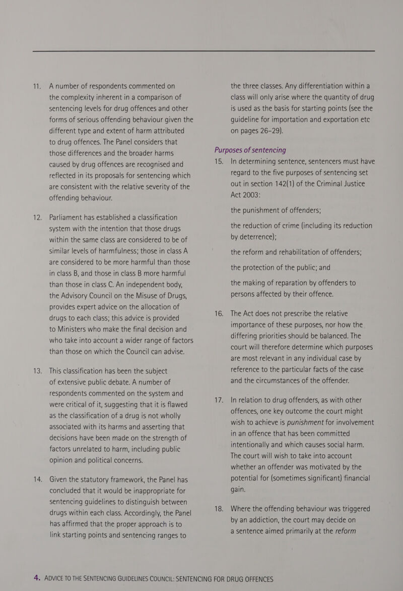 the complexity inherent in a comparison of sentencing levels for drug offences and other forms of serious offending behaviour given the different type and extent of harm attributed to drug offences. The Panel considers that those differences and the broader harms caused by drug offences are recognised and reflected in its proposals for sentencing which are consistent with the relative severity of the offending behaviour. 13 Parliament has established a classification system with the intention that those drugs within the same class are considered to be of similar levels of harmfulness; those in class A are considered to be more harmful than those in class B, and those in class B more harmful than those in class C. An independent body, the Advisory Council on the Misuse of Drugs, provides expert advice on the allocation of drugs to each class; this advice is provided to Ministers who make the final decision and who take into account a wider range of factors than those on which the Council can advise. This classification has been the subject of extensive public debate. A number of respondents commented on the system and were critical of it, suggesting that it is flawed as the classification of a drug is not wholly associated with its harms and asserting that decisions have been made on the strength of factors unrelated to harm, including public opinion and political concerns. Given the statutory framework, the Panel has concluded that it would be inappropriate for sentencing guidelines to distinguish between drugs within each class. Accordingly, the Panel has affirmed that the proper approach is to link starting points and sentencing ranges to class will only arise where the quantity of drug is used as the basis for starting points (see the guideline for importation and exportation etc on pages 26-29). In determining sentence, sentencers must have regard to the five purposes of sentencing set out in section 142(1) of the Criminal Justice Act 2003: the punishment of offenders: the reduction of crime (including its reduction by deterrence): the reform and rehabilitation of offenders; the protection of the public; and the making of reparation by offenders to persons affected by their offence. The Act does not prescribe the relative importance of these purposes, nor how the differing priorities should be balanced. The court will therefore determine which purposes are most relevant In any individual case by reference to the particular facts of the case and the circumstances of the offender. In relation to drug offenders, as with other offences, one key outcome the court might wish to achieve is punishment for involvement in an offence that has been committed intentionally and which causes social harm. The court will wish to take into account whether an offender was motivated by the potential for (sometimes significant) financial gain. Where the offending behaviour was triggered by an addiction, the court may decide on a sentence aimed primarily at the reform