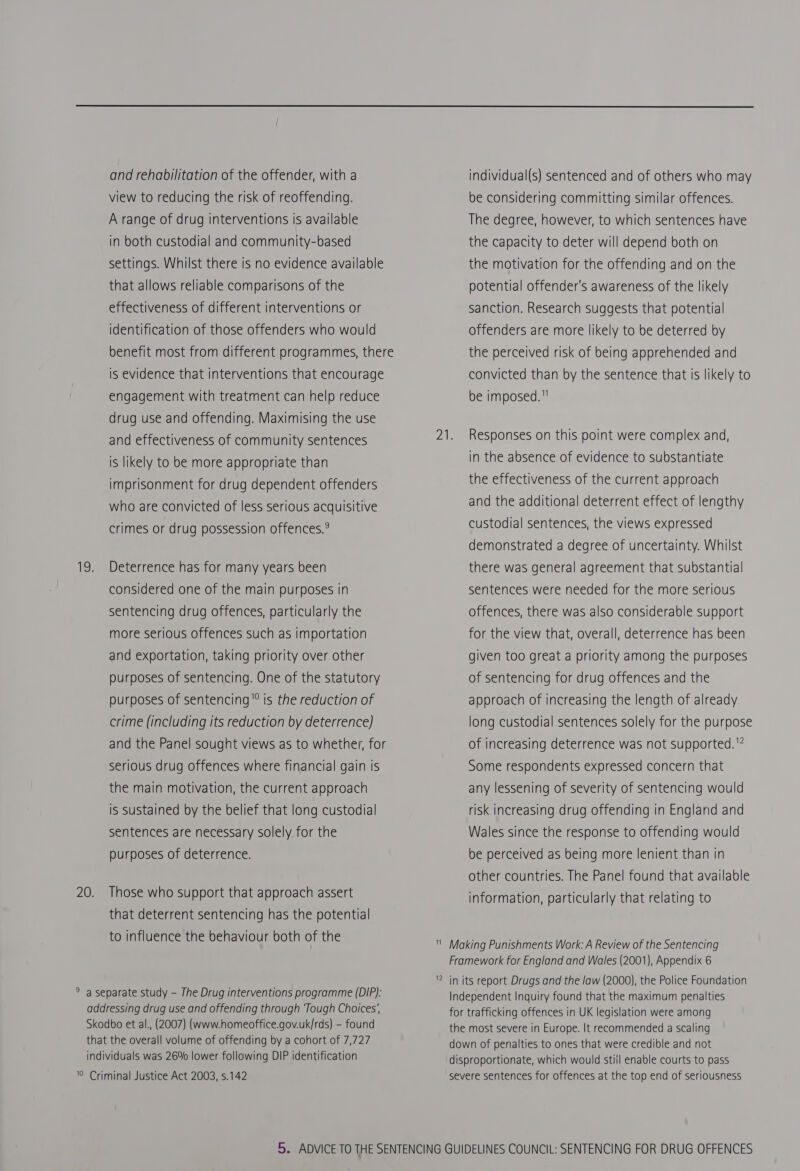 and rehabilitation of the offender, with a view to reducing the risk of reoffending. A range of drug interventions is available in both custodial and community-based settings. Whilst there is no evidence available that allows reliable comparisons of the effectiveness of different interventions or identification of those offenders who would is evidence that interventions that encourage engagement with treatment can help reduce drug use and offending. Maximising the use and effectiveness of community sentences is likely to be more appropriate than imprisonment for drug dependent offenders who are convicted of less serious acquisitive crimes or drug possession offences.® 19. Deterrence has for many years been considered one of the main purposes in sentencing drug offences, particularly the more serious offences such as importation and exportation, taking priority over other purposes of sentencing. One of the statutory purposes of sentencing is the reduction of crime (including its reduction by deterrence} and the Panel sought views as to whether, for serious drug offences where financial gain is the main motivation, the current approach is sustained by the belief that long custodial sentences are necessary solely for the purposes of deterrence. 20. Those who support that approach assert that deterrent sentencing has the potential to influence the behaviour both of the ° a separate study - The Drug interventions programme (DIP): addressing drug use and offending through ‘Tough Choices’, Skodbo et al., (2007) (www.homeoffice.gov.uk/rds) - found that the overall volume of offending by a cohort of 7,727 individuals was 26% lower following DIP identification '© Criminal Justice Act 2003, s.142 individual(s) sentenced and of others who may be considering committing similar offences. The degree, however, to which sentences have the capacity to deter will depend both on the motivation for the offending and on the potential offender's awareness of the likely sanction. Research suggests that potential offenders are more likely to be deterred by the perceived risk of being apprehended and convicted than by the sentence that is likely to be imposed. 21. Responses on this point were complex and, in the absence of evidence to substantiate the effectiveness of the current approach and the additional deterrent effect of lengthy custodial sentences, the views expressed demonstrated a degree of uncertainty. Whilst there was general agreement that substantial sentences were needed for the more serious offences, there was also considerable support for the view that, overall, deterrence has been given too great a priority among the purposes of sentencing for drug offences and the approach of increasing the length of already long custodial sentences solely for the purpose of increasing deterrence was not supported.” Some respondents expressed concern that any lessening of severity of sentencing would risk increasing drug offending in England and Wales since the response to offending would be perceived as being more lenient than in other countries. The Panel found that available information, particularly that relating to ’ Making Punishments Work: A Review of the Sentencing Framework for England and Wales (2001), Appendix 6 1 nN in its report Drugs and the law (2000), the Police Foundation Independent Inquiry found that the maximum penalties for trafficking offences in UK legislation were among the most severe in Europe. It recommended a scaling down of penalties to ones that were credible and not disproportionate, which would still enable courts to pass severe sentences for offences at the top end of seriousness