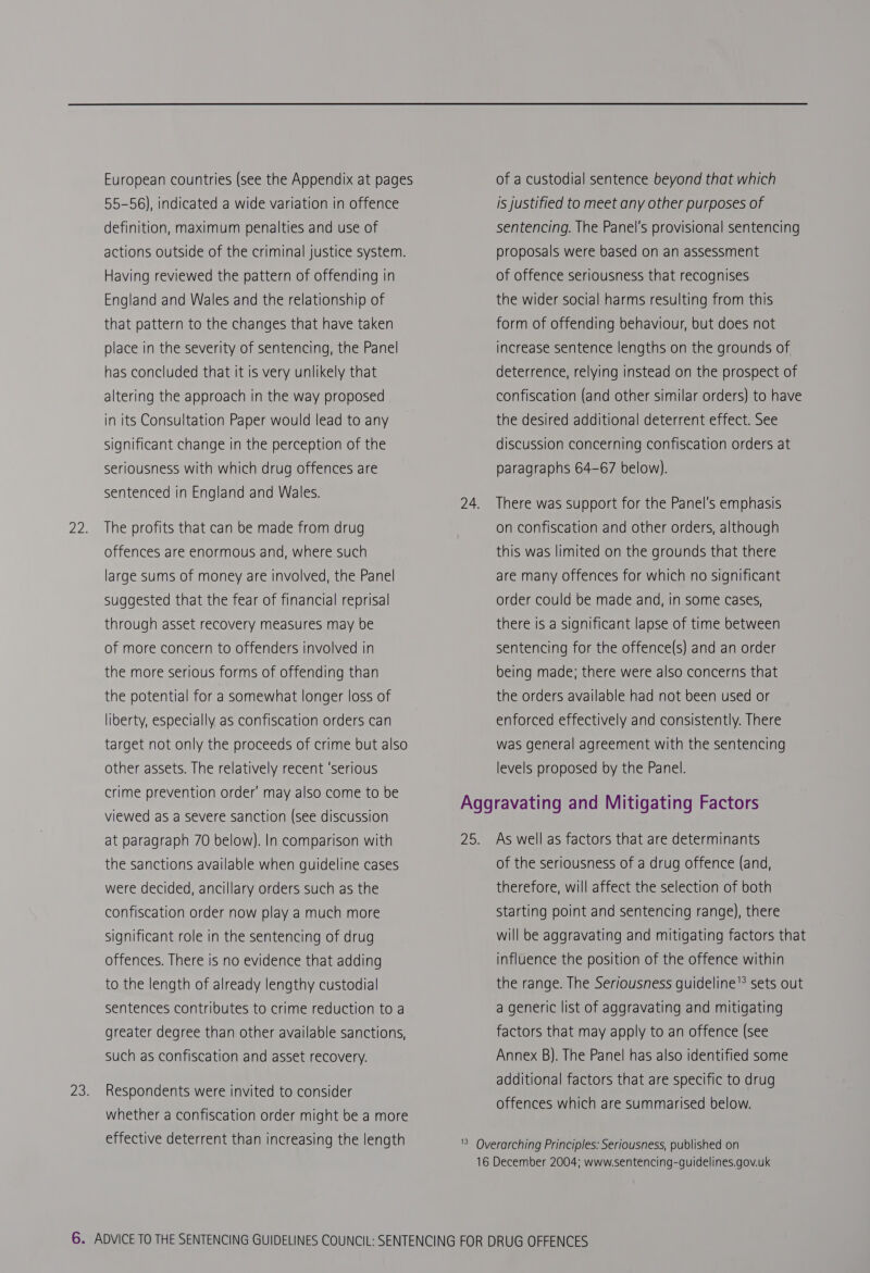 European countries (see the Appendix at pages 55-56), indicated a wide variation in offence definition, maximum penalties and use of actions outside of the criminal justice system. Having reviewed the pattern of offending in England and Wales and the relationship of that pattern to the changes that have taken place in the severity of sentencing, the Panel has concluded that it is very unlikely that altering the approach in the way proposed in its Consultation Paper would lead to any significant change in the perception of the seriousness with which drug offences are sentenced in England and Wales. The profits that can be made from drug offences are enormous and, where such large sums of money are involved, the Panel suggested that the fear of financial reprisal through asset recovery measures may be of more concern to offenders Involved in the more serious forms of offending than the potential for a somewhat longer loss of liberty, especially as confiscation orders can target not only the proceeds of crime but also other assets. The relatively recent ‘serious crime prevention order’ may also come to be viewed as a severe sanction (see discussion at paragraph 70 below). In comparison with the sanctions available when guideline cases were decided, ancillary orders such as the confiscation order now play a much more significant role in the sentencing of drug offences. There is no evidence that adding to the length of already lengthy custodial sentences contributes to crime reduction to a greater degree than other available sanctions, such as confiscation and asset recovery. Respondents were invited to consider whether a confiscation order might be a more effective deterrent than increasing the length of a custodial sentence beyond that which is justified to meet any other purposes of sentencing. The Panel's provisional sentencing proposals were based on an assessment of offence seriousness that recognises the wider social harms resulting from this form of offending behaviour, but does not increase sentence lengths on the grounds of deterrence, relying instead on the prospect of confiscation (and other similar orders) to have the desired additional deterrent effect. See discussion concerning confiscation orders at paragraphs 64-67 below). There was support for the Panel's emphasis on confiscation and other orders, although this was limited on the grounds that there are many offences for which no significant order could be made and, in some cases, there is a significant lapse of time between sentencing for the offence(s) and an order being made; there were also concerns that the orders available had not been used or enforced effectively and consistently. There was general agreement with the sentencing levels proposed by the Panel. As well as factors that are determinants of the seriousness of a drug offence (and, therefore, will affect the selection of both starting point and sentencing range), there will be aggravating and mitigating factors that influence the position of the offence within the range. The Seriousness guideline’? sets out a generic list of aggravating and mitigating factors that may apply to an offence (see Annex B). The Panel has also identified some additional factors that are specific to drug offences which are summarised below.