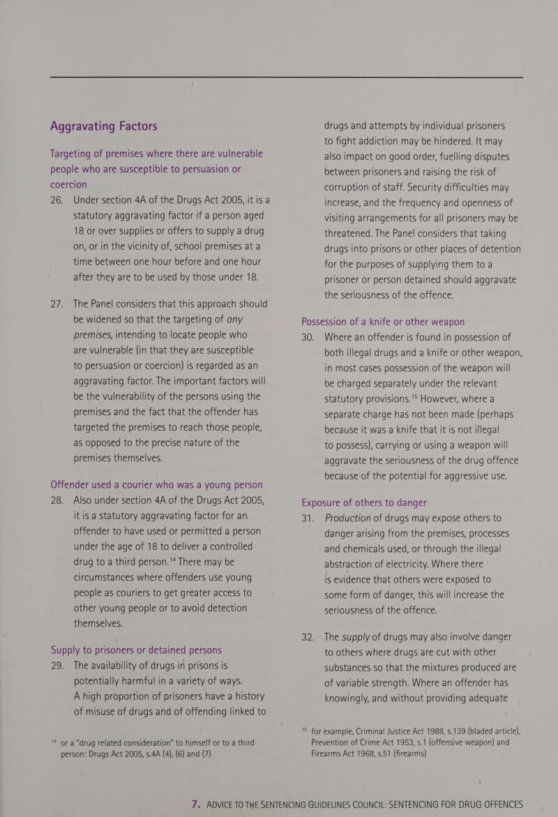 Statutory aggravating factor if a person aged 18 or over supplies or offers to supply a drug on, or in the vicinity of, school premises at a time between one hour before and one hour after they are to be used by those under 18. The Panel considers that this approach should be widened so that the targeting of any premises, intending to locate people who are vulnerable (in that they are susceptible to persuasion or coercion) is regarded as an aggravating factor. The important factors will be the vulnerability of the persons using the premises and the fact that the offender has targeted the premises to reach those people, as opposed to the precise nature of the premises themselves. Also under section 4A of the Drugs Act 2005, it is a statutory aggravating factor for an offender to have used or permitted a person under the age of 18 to deliver a controlled drug to a third person.'* There may be circumstances where offenders use young people as couriers to get greater access to other young people or to avoid detection themselves. The availability of drugs in prisons is potentially harmful in a variety of ways. A high proportion of prisoners have a history of misuse of drugs and of offending linked to drugs and attempts by individual prisoners to fight addiction may be hindered. It may also impact on good order, fuelling disputes between prisoners and raising the risk of corruption of staff. Security difficulties may increase, and the frequency and openness of visiting arrangements for all prisoners may be threatened. The Panel considers that taking drugs into prisons or other places of detention for the purposes of supplying them to a prisoner or person detained should aggravate the seriousness of the offence. both illegal drugs and a knife or other weapon, in most cases possession of the weapon will be charged separately under the relevant Statutory provisions.'* However, where a separate charge has not been made (perhaps because it was a knife that it is not illegal to possess), carrying or using a weapon will aggravate the seriousness of the drug offence because of the potential for aggressive use. Production of drugs may expose others to danger arising from the premises, processes and chemicals used, or through the illegal abstraction of electricity. Where there is evidence that others were exposed to some form of danger, this will increase the seriousness of the offence. The supply of drugs may also involve danger to others where drugs are cut with other substances so that the mixtures produced are of variable strength. Where an offender has knowingly, and without providing adequate