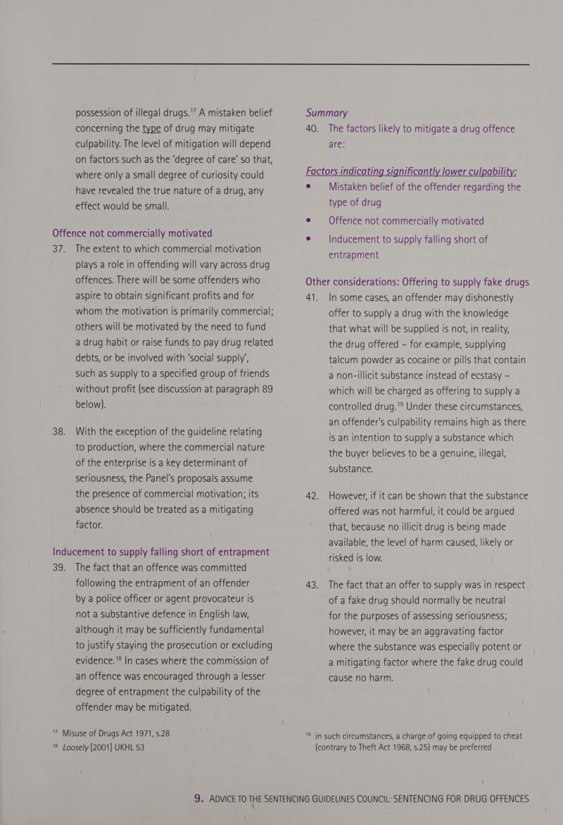 possession of illegal drugs.'’ A mistaken belief concerning the type of drug may mitigate culpability. The level of mitigation will depend on factors such as the ‘degree of care’ so that, where only a small degree of curiosity could have revealed the true nature of a drug, any effect would be small. Offence not commercially motivated 37. The extent to which commercial motivation plays a role in offending will vary across drug offences. There will be some offenders who aspire to obtain significant profits and for whom the motivation is primarily commercial: others will be motivated by the need to fund a drug habit or raise funds to pay drug related debts, or be involved with ‘social supply’, such as supply to a specified group of friends without profit (see discussion at paragraph 89 below). 38. With the exception of the guideline relating to production, where the commercial nature of the enterprise is a key determinant of seriousness, the Panel's proposals assume the presence of commercial motivation; its absence should be treated as a mitigating factor. Inducement to supply falling short of entrapment 39. The fact that an offence was committed following the entrapment of an offender by a police officer or agent provocateur is not a substantive defence in English law, although it may be sufficiently fundamental to justify staying the prosecution or excluding evidence.'® In cases where the commission of an offence was encouraged through a lesser degree of entrapment the culpability of the offender may be mitigated. 7 Misuse of Drugs Act 1971, s.28 '8 Loosely [2001] UKHL 53 Summary 40. The factors likely to mitigate a drug offence are: Factors indicating significantly lower culpability: e ——- Mistaken belief of the offender regarding the type of drug e §=- Of fence not commercially motivated e¢ —_|Inducement to supply falling short of entrapment Other considerations: Offering to supply fake drugs 41. In some cases, an offender may dishonestly offer to supply a drug with the knowledge that what will be supplied is not, in reality, the drug offered - for example, supplying talcum powder as cocaine or pills that contain a non-illicit substance instead of ecstasy - which will be charged as offering to supply a controlled drug.'? Under these circumstances, an offender's culpability remains high as there is an intention to supply a substance which the buyer believes to be a genuine, illegal, substance. 42. However, if it can be shown that the substance offered was not harmful, it could be argued that, because no illicit drug is being made available, the level of harm caused, likely or risked is low. 43. The fact that an offer to supply was in respect of a fake drug should normally be neutral for the purposes of assessing seriousness; however, it may be an aggravating factor where the substance was especially potent or a mitigating factor where the fake drug could cause no harm. '9 in such circumstances, a charge of going equipped to cheat (contrary to Theft Act 1968, s.25) may be preferred