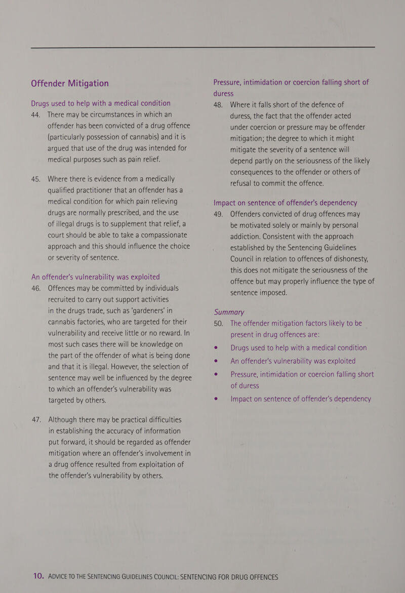  Offender Mitigation Drugs used to help with a medical condition 44. There may be circumstances in which an offender has been convicted of a drug offence (particularly possession of cannabis) and it is argued that use of the drug was intended for medical purposes such as pain relief. 45. Where there is evidence from a medically qualified practitioner that an offender has a medical condition for which pain relieving drugs are normally prescribed, and the use of illegal drugs is to supplement that relief, a court should be able to take a compassionate approach and this should influence the choice or severity of sentence. An offender's vulnerability was exploited 46. Offences may be committed by individuals recruited to carry out support activities in the drugs trade, such as ‘gardeners’ in cannabis factories, who are targeted for their vulnerability and receive little or no reward. In most such cases there will be knowledge on the part of the offender of what is being done and that it is illegal. However, the selection of sentence may well be influenced by the degree to which an offender's vulnerability was targeted by others. 47. Although there may be practical difficulties in establishing the accuracy of information put forward, it should be regarded as offender mitigation where an offender's involvement in a drug offence resulted from exploitation of the offender's vulnerability by others. Where it falls short of the defence of duress, the fact that the offender acted under coercion or pressure may be offender mitigation; the degree to which it might mitigate the severity of a sentence will depend partly on the seriousness of the likely consequences to the offender or others of refusal to commit the offence. Offenders convicted of drug offences may be motivated solely or mainly by personal addiction. Consistent with the approach established by the Sentencing Guidelines Council in relation to offences of dishonesty, this does not mitigate the seriousness of the offence but may properly influence the type of sentence imposed. The offender mitigation factors likely to be present in drug offences are: Drugs used to help with a medical condition An offender's vulnerability was exploited Pressure, intimidation or coercion falling short of duress Impact on sentence of offender's dependency