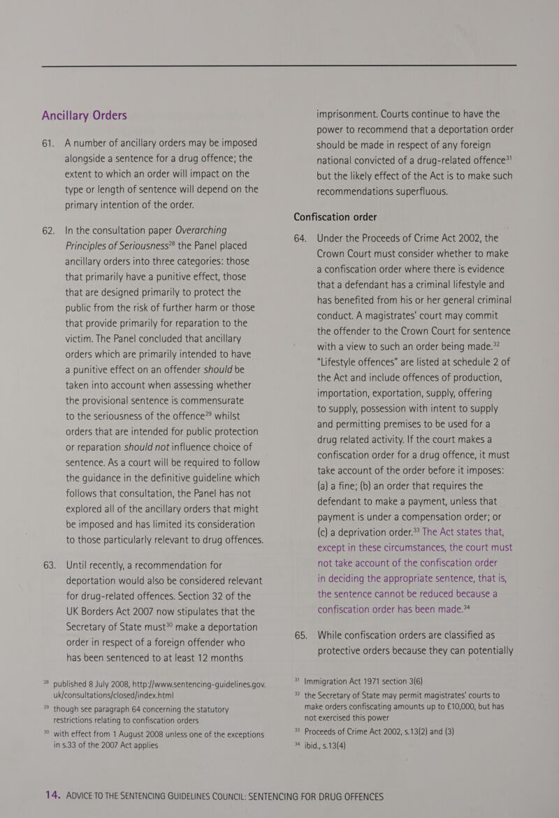  Ancillary Orders 61. Anumber of ancillary orders may be imposed alongside a sentence for a drug offence; the extent to which an order will impact on the type or length of sentence will depend on the primary intention of the order. 62. In the consultation paper Overarching Principles of Seriousness® the Panel placed ancillary orders into three categories: those that primarily have a punitive effect, those that are designed primarily to protect the public from the risk of further harm or those that provide primarily for reparation to the victim. The Panel concluded that ancillary orders which are primarily intended to have a punitive effect on an offender should be taken into account when assessing whether the provisional sentence is commensurate to the seriousness of the offence”? whilst orders that are intended for public protection or reparation should not influence choice of sentence. As a court will be required to follow the guidance in the definitive guideline which follows that consultation, the Panel has not explored all of the ancillary orders that might be imposed and has limited its consideration to those particularly relevant to drug offences. 63. Until recently, a recommendation for deportation would also be considered relevant for drug-related offences. Section 32 of the UK Borders Act 2007 now stipulates that the Secretary of State must? make a deportation order in respect of a foreign offender who has been sentenced to at least 12 months nN o published 8 July 2008, http://www.sentencing-guidelines.gov. uk/consultations/closed/index.htm| nN o though see paragraph 64 concerning the statutory restrictions relating to confiscation orders w oO with effect from 1 August 2008 unless one of the exceptions in 5.33 of the 2007 Act applies imprisonment. Courts continue to have the power to recommend that a deportation order Should be made in respect of any foreign national convicted of a drug-related offence®! but the likely effect of the Act is to make such recommendations superfluous. Confiscation order 64. Under the Proceeds of Crime Act 2002, the Crown Court must consider whether to make a confiscation order where there is evidence that a defendant has a criminal lifestyle and has benefited from his or her general criminal conduct. A magistrates’ court may commit the offender to the Crown Court for sentence with a view to such an order being made.*? Lifestyle offences are listed at schedule 2 of the Act and include offences of production, importation, exportation, supply, offering to supply, possession with intent to supply and permitting premises to be used for a drug related activity. If the court makes a confiscation order for a drug offence, it must take account of the order before it imposes: (a) a fine; (b) an order that requires the defendant to make a payment, unless that payment is under a compensation order; or (c) a deprivation order.*? The Act states that, except in these circumstances, the court must not take account of the confiscation order in deciding the appropriate sentence, that Is, the sentence cannot be reduced because a confiscation order has been made.*4 65. While confiscation orders are classified as protective orders because they can potentially w Immigration Act 1971 section 3(6) w Nn the Secretary of State may permit magistrates’ courts to make orders confiscating amounts up to £10,000, but has not exercised this power Proceeds of Crime Act 2002, s.13(2) and (3) ibid., s.13(4) wo a 3 +