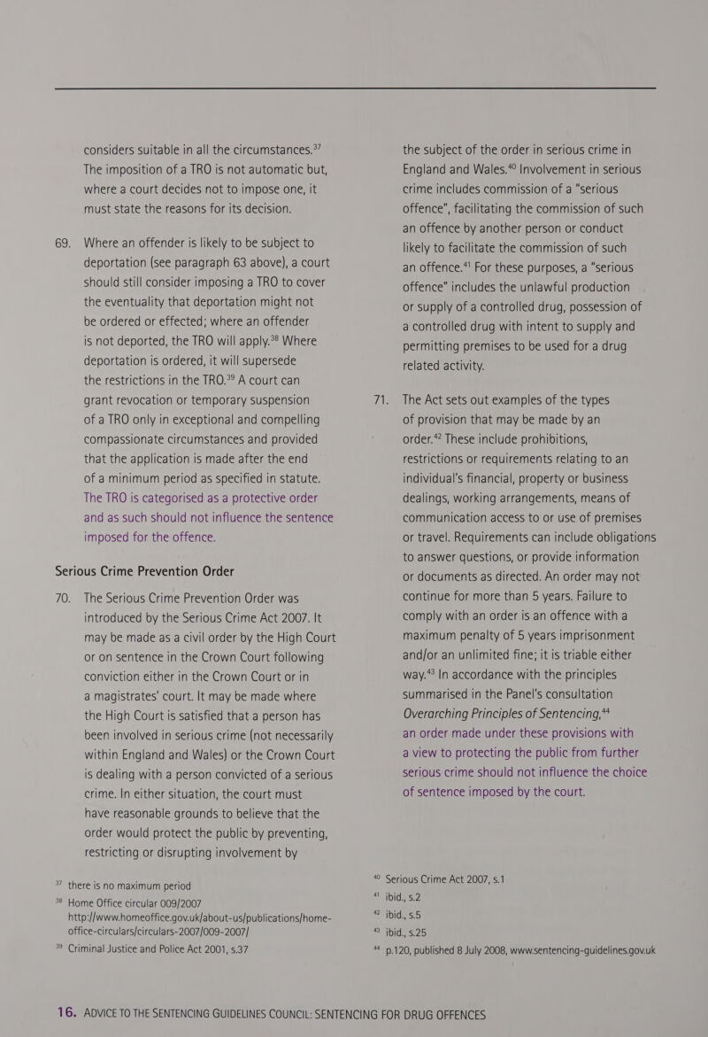 considers suitable in all the circumstances.°’ The imposition of a TRO is not automatic but, where a court decides not to impose one, it must state the reasons for its decision. 69. Where an offender is likely to be subject to deportation (see paragraph 63 above), a court should still consider imposing a TRO to cover the eventuality that deportation might not be ordered or effected; where an offender is not deported, the TRO will apply.*® Where deportation is ordered, it will supersede the restrictions in the TRO.*° A court can grant revocation or temporary suspension of a TRO only in exceptional and compelling compassionate circumstances and provided that the application is made after the end of a minimum period as specified in statute. The TRO is categorised as a protective order and as such should not influence the sentence imposed for the offence. Serious Crime Prevention Order 70. The Serious Crime Prevention Order was introduced by the Serious Crime Act 2007. It may be made as a civil order by the High Court or on sentence in the Crown Court following conviction either in the Crown Court or in a magistrates’ court. It may be made where the High Court is satisfied that a person has been involved in serious crime (not necessarily within England and Wales) or the Crown Court is dealing with a person convicted of a serious crime. In either situation, the court must have reasonable grounds to believe that the order would protect the public by preventing, restricting or disrupting involvement by *” there is no maximum period 38 Home Office circular 009/2007 http://www.homeoffice.gov.uk/about-us/publications/home- office-circulars/circulars-2007/009-2007/ 40 41 42 43 44 the subject of the order in serious crime in England and Wales.*° Involvement in serious crime includes commission of a “serious offence, facilitating the commission of such an offence by another person or conduct likely to facilitate the commission of such an offence.*' For these purposes, a “serious offence includes the unlawful production or supply of a controlled drug, possession of a controlled drug with intent to supply and permitting premises to be used for a drug related activity. The Act sets out examples of the types of provision that may be made by an order.*” These include prohibitions, restrictions or requirements relating to an individual's financial, property or business dealings, working arrangements, means of communication access to or use of premises or travel. Requirements can include obligations to answer questions, or provide information or documents as directed. An order may not continue for more than 5 years. Failure to comply with an order is an offence with a maximum penalty of 5 years imprisonment and/or an unlimited fine; it is triable either way.*? In accordance with the principles Summarised in the Panel's consultation Overarching Principles of Sentencing,** an order made under these provisions with a view to protecting the public from further serious crime should not influence the choice of sentence imposed by the court. Serious Crime Act 2007, s.1 ibid., 5.2 ibid., 5.5 ibid., 5.25