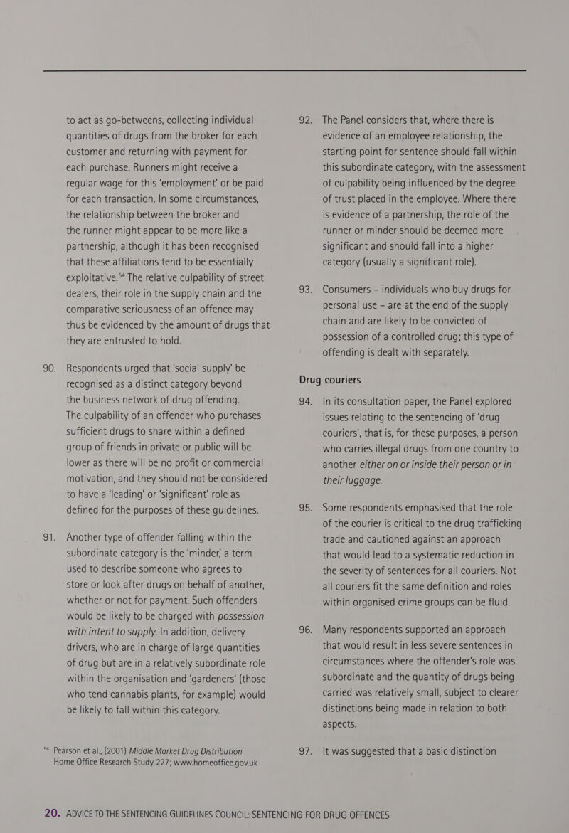 quantities of drugs from the broker for each customer and returning with payment for each purchase. Runners might receive a regular wage for this ‘employment’ or be paid for each transaction. In some circumstances, the relationship between the broker and the runner might appear to be more like a partnership, although it has been recognised that these affiliations tend to be essentially exploitative.°* The relative culpability of street dealers, their role in the supply chain and the comparative seriousness of an offence may thus be evidenced by the amount of drugs that they are entrusted to hold. Respondents urged that ‘social supply’ be recognised as a distinct category beyond The culpability of an offender who purchases sufficient drugs to share within a defined group of friends in private or public will be lower as there will be no profit or commercial motivation, and they should not be considered to have a ‘leading’ or ‘significant’ role as Another type of offender falling within the subordinate category is the ‘minder, a term used to describe someone who agrees to Store or look after drugs on behalf of another, whether or not for payment. Such offenders would be likely to be charged with possession drivers, who are in charge of large quantities of drug but are in a relatively subordinate role within the organisation and ‘gardeners’ (those who tend cannabis plants, for example) would be likely to fall within this category. The Panel considers that, where there Is evidence of an employee relationship, the Starting point for sentence should fall within this subordinate category, with the assessment of culpability being influenced by the degree of trust placed in the employee. Where there is evidence of a partnership, the role of the runner or minder should be deemed more significant and should fall into a higher category (usually a significant role). Consumers - individuals who buy drugs for personal use - are at the end of the supply chain and are likely to be convicted of possession of a controlled drug; this type of offending Is dealt with separately. In its consultation paper, the Panel explored issues relating to the sentencing of ‘drug couriers’, that is, for these purposes, a person who carries illegal drugs from one country to another either on or inside their person or in their luggage. Some respondents emphasised that the role of the courier is critical to the drug trafficking trade and cautioned against an approach that would lead to a systematic reduction in the severity of sentences for all couriers. Not all couriers fit the same definition and roles within organised crime groups can be fluid. Many respondents supported an approach that would result in less severe sentences in circumstances where the offender's role was subordinate and the quantity of drugs being carried was relatively small, subject to clearer distinctions being made in relation to both aspects. It was suggested that a basic distinction