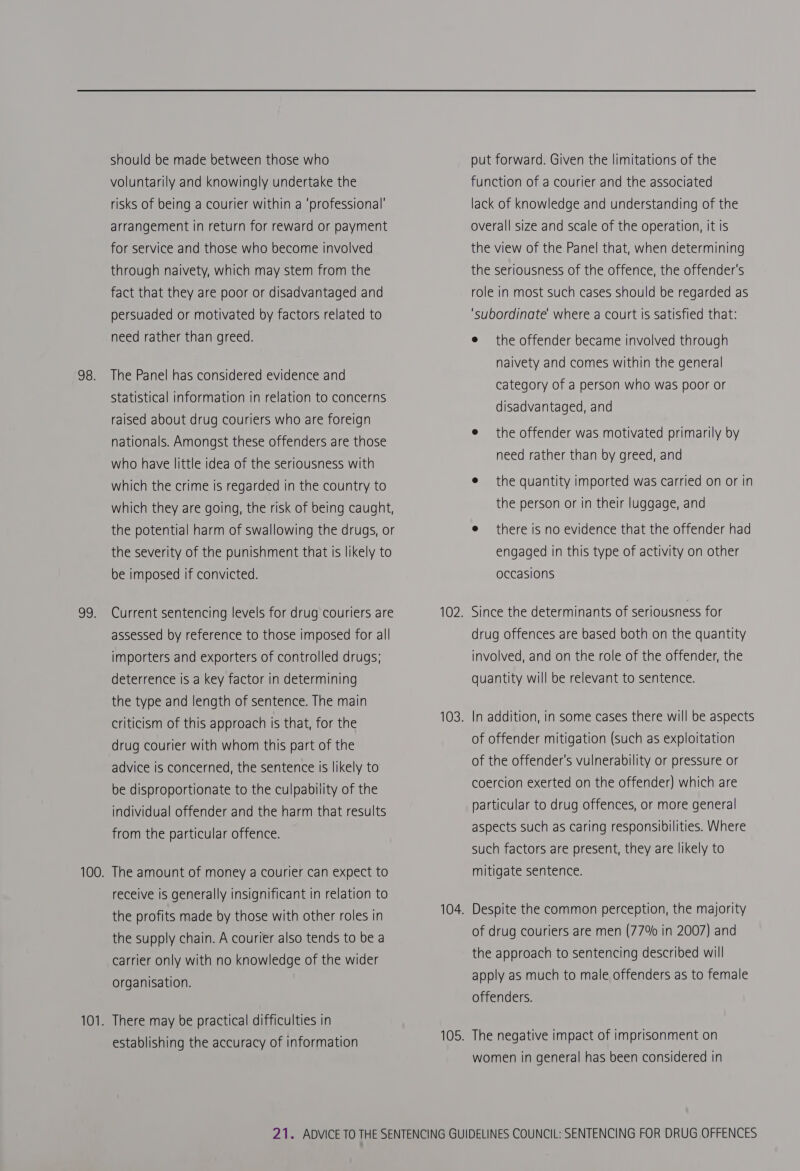 98. 20: should be made between those who voluntarily and knowingly undertake the risks of being a courier within a ‘professional’ arrangement in return for reward or payment for service and those who become involved through naivety, which may stem from the fact that they are poor or disadvantaged and persuaded or motivated by factors related to need rather than greed. The Panel has considered evidence and Statistical information in relation to concerns raised about drug couriers who are foreign nationals. Amongst these offenders are those who have little idea of the seriousness with which the crime is regarded in the country to which they are going, the risk of being caught, the potential harm of swallowing the drugs, or the severity of the punishment that Is likely to be imposed if convicted. Current sentencing levels for drug couriers are assessed by reference to those imposed for all importers and exporters of controlled drugs; deterrence is a key factor in determining the type and length of sentence. The main criticism of this approach is that, for the drug courier with whom this part of the advice is concerned, the sentence is likely to be disproportionate to the culpability of the individual offender and the harm that results from the particular offence. The amount of money a courier can expect to receive is generally insignificant in relation to the profits made by those with other roles in the supply chain. A courier also tends to be a carrier only with no knowledge of the wider organisation. There may be practical difficulties in establishing the accuracy of information put forward. Given the limitations of the function of a courier and the associated lack of knowledge and understanding of the overall size and scale of the operation, it is the view of the Panel that, when determining the seriousness of the offence, the offender's role in most such cases should be regarded as ‘subordinate’ where a court is satisfied that: e the offender became involved through naivety and comes within the general category of a person who was poor or disadvantaged, and e the offender was motivated primarily by need rather than by greed, and e the quantity imported was carried on or in the person or in their luggage, and e there is no evidence that the offender had engaged in this type of activity on other occasions Since the determinants of seriousness for drug offences are based both on the quantity involved, and on the role of the offender, the quantity will be relevant to sentence. In addition, in some cases there will be aspects of offender mitigation (such as exploitation of the offender's vulnerability or pressure or coercion exerted on the offender) which are particular to drug offences, or more general aspects such as caring responsibilities. Where such factors are present, they are likely to mitigate sentence. Despite the common perception, the majority of drug couriers are men (77% in 2007) and the approach to sentencing described will apply as much to male offenders as to female offenders. women in general has been considered in