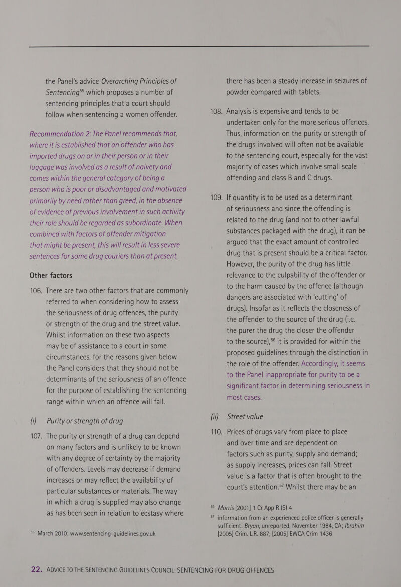  the Panel's advice Overarching Principles of Sentencing®? which proposes a number of sentencing principles that a court should follow when sentencing a women offender. Recommendation 2: The Panel recommends that, where it is established that an offender who has imported drugs on or in their person or in their luggage was involved as a result of naivety and comes within the general category of being a person who is poor or disadvantaged and motivated primarily by need rather than greed, in the absence of evidence of previous involvement in such activity their role should be regarded as subordinate. When combined with factors of offender mitigation that might be present, this will result in less severe sentences for some drug couriers than at present. Other factors 106. There are two other factors that are commonly referred to when considering how to assess the seriousness of drug offences, the purity or strength of the drug and the street value. Whilst information on these two aspects may be of assistance to a court in some circumstances, for the reasons given below the Panel considers that they should not be determinants of the seriousness of an offence for the purpose of establishing the sentencing range within which an offence will fall. (i) | Purity or strength of drug 107. The purity or strength of a drug can depend on many factors and Is unlikely to be known with any degree of certainty by the majority of offenders. Levels may decrease if demand increases or may reflect the availability of particular substances or materials. The way in which a drug is supplied may also change as has been seen in relation to ecstasy where °° March 2010; www.sentencing-guidelines.gov.uk there has been a steady increase in seizures of powder compared with tablets. 108. Analysis is expensive and tends to be undertaken only for the more serious offences. Thus, information on the purity or strength of the drugs involved will often not be available to the sentencing court, especially for the vast majority of cases which involve small scale offending and class B and C drugs. 109. If quantity is to be used as a determinant of seriousness and since the offending Is related to the drug (and not to other lawful substances packaged with the drug), it can be argued that the exact amount of controlled drug that is present should be a critical factor. However, the purity of the drug has little relevance to the culpability of the offender or to the harm caused by the offence (although dangers are associated with ‘cutting’ of drugs). Insofar as it reflects the closeness of the offender to the source of the drug (i.e. the purer the drug the closer the offender to the source),** it is provided for within the proposed guidelines through the distinction in the role of the offender. Accordingly, it seems to the Panel inappropriate for purity to be a significant factor in determining seriousness in most cases. (ii) Street value 110. Prices of drugs vary from place to place and over time and are dependent on factors such as purity, supply and demand; as supply increases, prices can fall. Street value is a factor that Is often brought to the court's attention.°” Whilst there may be an 56 Morris [2001] 1 Cr App R (S) 4 57 information from an experienced police officer is generally sufficient: Bryan, unreported, November 1984, CA; /brahim [2005] Crim. L.R. 887, [2005] EWCA Crim 1436