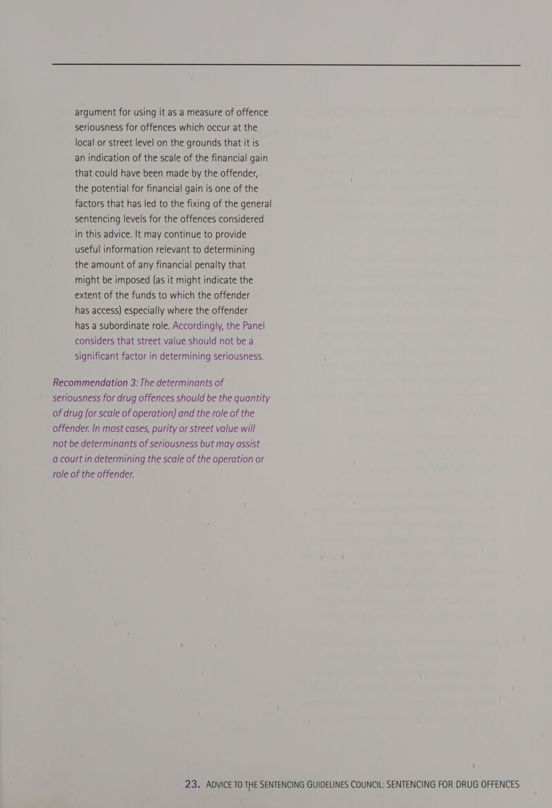  argument for using it as a measure of offence seriousness for offences which occur at the local or street level on the grounds that it is an indication of the scale of the financial gain that could have been made by the offender, the potential for financial gain is one of the factors that has led to the fixing of the general sentencing levels for the offences considered in this advice. It may continue to provide useful information relevant to determining the amount of any financial penalty that might be imposed (as it might indicate the extent of the funds to which the offender has access) especially where the offender has a subordinate role. Accordingly, the Panel considers that street value should not be a significant factor in determining seriousness. Recommendation 3: The determinants of seriousness for drug offences should be the quantity of drug (or scale of operation) and the role of the offender. In most cases, purity or street value will not be determinants of seriousness but may assist a court in determining the scale of the operation or role of the offender.