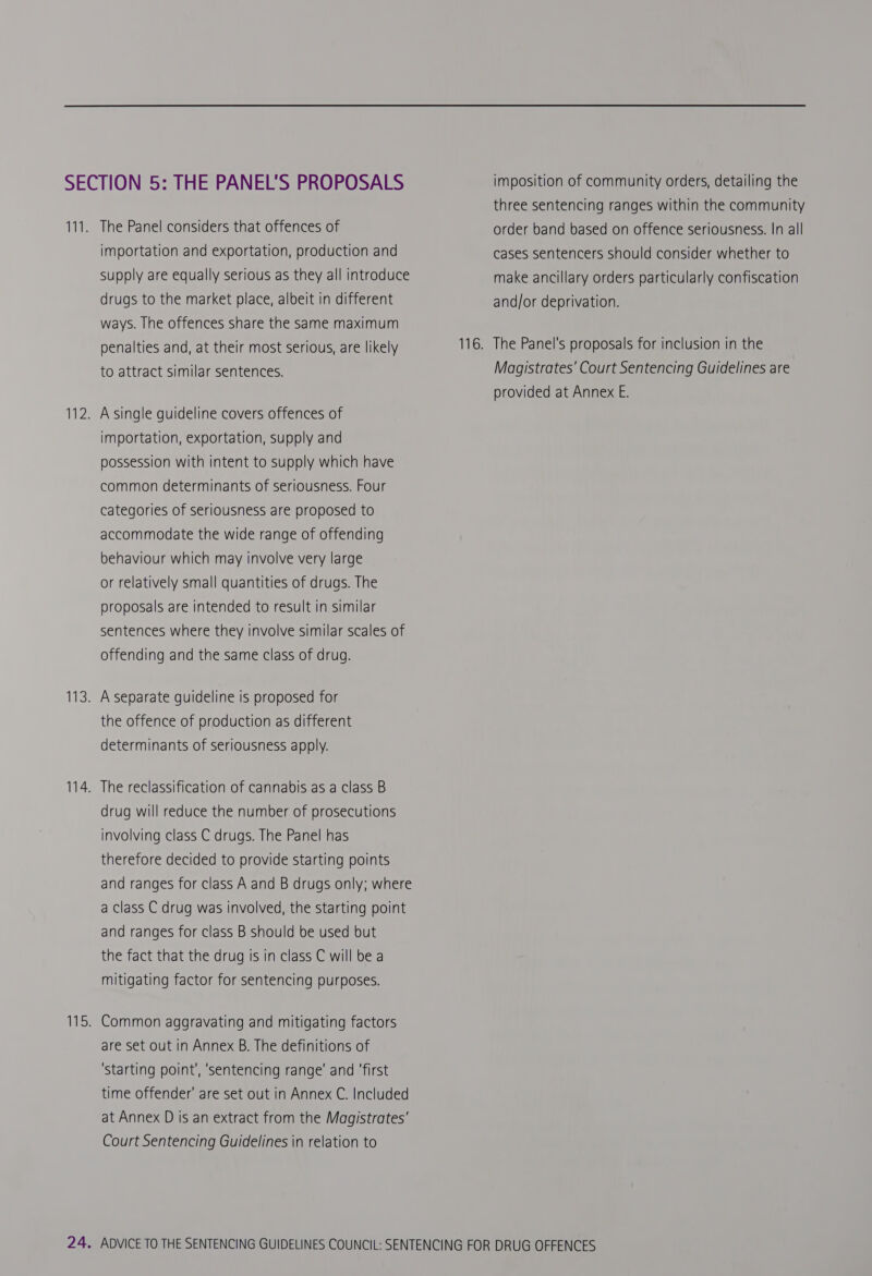 three sentencing ranges within the community The Panel considers that offences of order band based on offence seriousness. In all importation and exportation, production and cases sentencers should consider whether to supply are equally serious as they all introduce make ancillary orders particularly confiscation drugs to the market place, albeit in different and/or deprivation. ways. [he offences share the same maximum penalties and, at their most serious, are likely 116. The Panel's proposals for inclusion in the to attract similar sentences. Magistrates’ Court Sentencing Guidelines are provided at Annex E. A single guideline covers offences of importation, exportation, supply and possession with intent to supply which have common determinants of seriousness. Four categories of seriousness are proposed to accommodate the wide range of offending behaviour which may involve very large or relatively small quantities of drugs. The proposals are intended to result in similar sentences where they involve similar scales of offending and the same class of drug. A separate guideline is proposed for the offence of production as different determinants of seriousness apply. The reclassification of cannabis as a class B drug will reduce the number of prosecutions involving class C drugs. The Panel has therefore decided to provide starting points and ranges for class A and B drugs only; where a class C drug was involved, the starting point and ranges for class B should be used but the fact that the drug is in class C will be a mitigating factor for sentencing purposes. Common aggravating and mitigating factors are set out in Annex B. The definitions of ‘starting point’, ‘sentencing range’ and ‘first time offender’ are set out in Annex C. Included at Annex D is an extract from the Magistrates’ Court Sentencing Guidelines in relation to