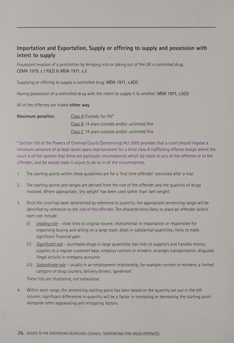 intent to supply Fraudulent evasion of a prohibition by bringing into or taking out of the UK a controlled drug. CEMA 1979, s.170(2) & MDA 1971, s.3 Supplying or offering to supply a controlled drug: MDA 1971, s.4(3) Having possession of a controlled drug with the intent to supply it to another: MDA 1971, s.5(3) All of the offences are triable either way Maximum penalties: Class A Custody for life* Class B 14 years custody and/or unlimited fine Class C 14 years custody and/or unlimited fine * Section 110 of the Powers of Criminal Courts (Sentencing) Act 2000 provides that a court should impose a minimum sentence of at least seven years imprisonment for a third class A trafficking offence except where the court is of the opinion that there are particular circumstances which (a) relate to any of the offences or to the offender; and (6) would make it unjust to do so in all the circumstances. 1. The starting points within these guidelines are for a ‘first time offender’ convicted after a trial. 2. The starting points and ranges are derived from the role of the offender and the quantity of drugs involved. Where appropriate, ‘dry weight’ has been used rather than ‘wet weight. 3. Once the Leve/ has been determined by reference to quantity, the appropriate sentencing range will be identified by reference to the role of the offender. The characteristics likely to place an offender within each role include: (i) | Leading role - close links to original source; instrumental in importation or responsible for organising buying and selling on a large scale; deals in substantial quantities; likely to make significant financial gain (ii) Significant role - purchases drugs in large quantities; has links to suppliers and handles money; supplies to a regular customer base; employs runners or minders; arranges transportation; disguises illegal activity in company accounts (iii) Subordinate role - usually in an employment relationship, for example runners or minders; a limited category of drug couriers; delivery drivers; ‘gardeners’ These lists are illustrative, not exhaustive. 4. Within each range, the sentencing starting point has been based on the quantity set out in the left column; significant differences in quantity will be a factor in increasing or decreasing the starting point alongside other aggravating and mitigating factors.