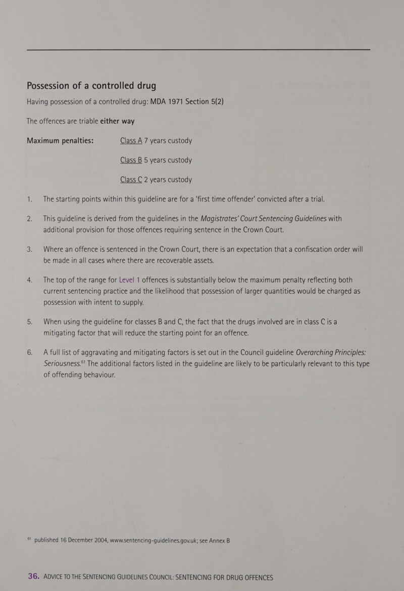 Having possession of a controlled drug: MDA 1971 Section 5(2) The offences are triable either way Maximum penalties: Class A 7 years custody Class B 5 years custody Class C 2 years custody 1. The starting points within this guideline are for a ‘first time offender’ convicted after a trial. 2. — This guideline is derived from the guidelines in the Magistrates’ Court Sentencing Guidelines with additional provision for those offences requiring sentence in the Crown Court. 3. Where an offence is sentenced in the Crown Court, there is an expectation that a confiscation order will be made in all cases where there are recoverable assets. 4. The top of the range for Level 1 offences is substantially below the maximum penalty reflecting both current sentencing practice and the likelihood that possession of larger quantities would be charged as possession with intent to supply. 5. When using the guideline for classes B and C, the fact that the drugs involved are in class C is a mitigating factor that will reduce the starting point for an offence. 6. A full list of aggravating and mitigating factors is set out in the Council guideline Overarching Principles: Seriousness.*' The additional factors listed in the guideline are likely to be particularly relevant to this type of offending behaviour. *' published 16 December 2004, www.sentencing-guidelines.gov.uk; see Annex B