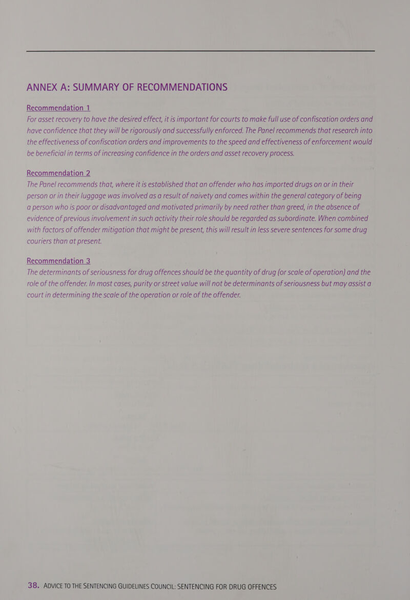 ANNEX A: SUMMARY OF RECOMMENDATIONS Recommendation 1 For asset recovery to have the desired effect, it is important for courts to make full use of confiscation orders and have confidence that they will be rigorously and successfully enforced. The Panel recommends that research into the effectiveness of confiscation orders and improvements to the speed and effectiveness of enforcement would be beneficial in terms of increasing confidence in the orders and asset recovery process. Recommendation 2 The Panel recommends that, where it is established that an offender who has imported drugs on or in their person or in their luggage was involved as a result of naivety and comes within the general category of being a person who is poor or disadvantaged and motivated primarily by need rather than greed, in the absence of evidence of previous involvement in such activity their role should be regarded as subordinate. When combined with factors of offender mitigation that might be present, this will result in less severe sentences for some drug couriers than at present. Recommendation 3 The determinants of seriousness for drug offences should be the quantity of drug (or scale of operation) and the role of the offender. In most cases, purity or street value will not be determinants of seriousness but may assist a court in determining the scale of the operation or role of the offender.