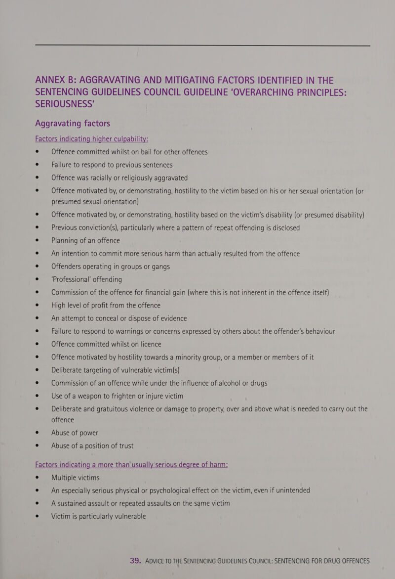  Offence committed whilst on bail for other offences Failure to respond to previous sentences Offence was racially or religiously aggravated Offence motivated by, or demonstrating, hostility to the victim based on his or her sexual orientation (or presumed sexual orientation) Offence motivated by, or demonstrating, hostility based on the victim's disability (or presumed disability) Previous conviction(s), particularly where a pattern of repeat offending is disclosed Planning of an offence An intention to commit more serious harm than actually resulted from the offence Offenders operating in groups or gangs ‘Professional’ offending Commission of the offence for financial gain (where this is not inherent in the offence itself) High level of profit from the offence An attempt to conceal or dispose of evidence Failure to respond to warnings or concerns expressed by others about the offender's behaviour Offence committed whilst on licence Offence motivated by hostility towards a minority group, or a member or members of it Deliberate targeting of vulnerable victim(s) Commission of an offence while under the influence of alcohol or drugs Use of a weapon to frighten or injure victim Deliberate and gratuitous violence or damage to property, over and above what is needed to carry out the offence Abuse of power Abuse of a position of trust Multiple victims An especially serious physical or psychological effect on the victim, even if unintended A sustained assault or repeated assaults on the same victim Victim is particularly vulnerable