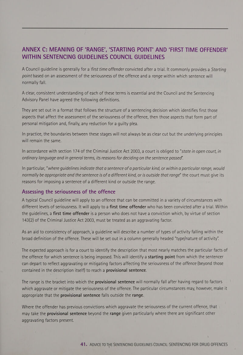  ANNEX C: MEANING OF ‘RANGE’, ‘STARTING POINT’ AND ‘FIRST TIME OFFENDER’ WITHIN SENTENCING GUIDELINES COUNCIL GUIDELINES A Council guideline is generally for a first time offender convicted after a trial. lt commonly provides a Starting point based on an assessment of the seriousness of the offence and a range within which sentence will normally fall. A clear, consistent understanding of each of these terms is essential and the Council and the Sentencing Advisory Panel have agreed the following definitions. They are set out in a format that follows the structure of a sentencing decision which identifies first those aspects that affect the assessment of the seriousness of the offence, then those aspects that form part of personal mitigation and, finally, any reduction for a guilty plea. In practice, the boundaries between these stages will not always be as clear cut but the underlying principles will remain the same. In accordance with section 174 of the Criminal Justice Act 2003, a court is obliged to state in open court, in ordinary language and in general terms, its reasons for deciding on the sentence passed’. In particular, “where guidelines indicate that a sentence of a particular kind, or within a particular range, would normally be appropriate and the sentence Is of a different kind, or is outside that range the court must give its reasons for imposing a sentence of a different kind or outside the range. Assessing the seriousness of the offence A typical Council guideline will apply to an offence that can be committed in a variety of circumstances with different levels of seriousness. It will apply to a first time offender who has been convicted after a trial. Within the guidelines, a first time offender is a person who does not have a conviction which, by virtue of section 143(2) of the Criminal Justice Act 2003, must be treated as an aggravating factor. As an aid to consistency of approach, a guideline will describe a number of types of activity falling within the broad definition of the offence. These will be set out in a column generally headed type/nature of activity The expected approach is for a court to identify the description that most nearly matches the particular facts of the offence for which sentence is being imposed. This will identify a starting point from which the sentencer can depart to reflect aggravating or mitigating factors affecting the seriousness of the offence (beyond those contained in the description itself) to reach a provisional sentence. The range is the bracket into which the provisional sentence will normally fall after having regard to factors which aggravate or mitigate the seriousness of the offence. The particular circumstances may, however, make it appropriate that the provisional sentence falls outside the range. Where the offender has previous convictions which aggravate the seriousness of the current offence, that may take the provisional sentence beyond the range given particularly where there are significant other aggravating factors present.