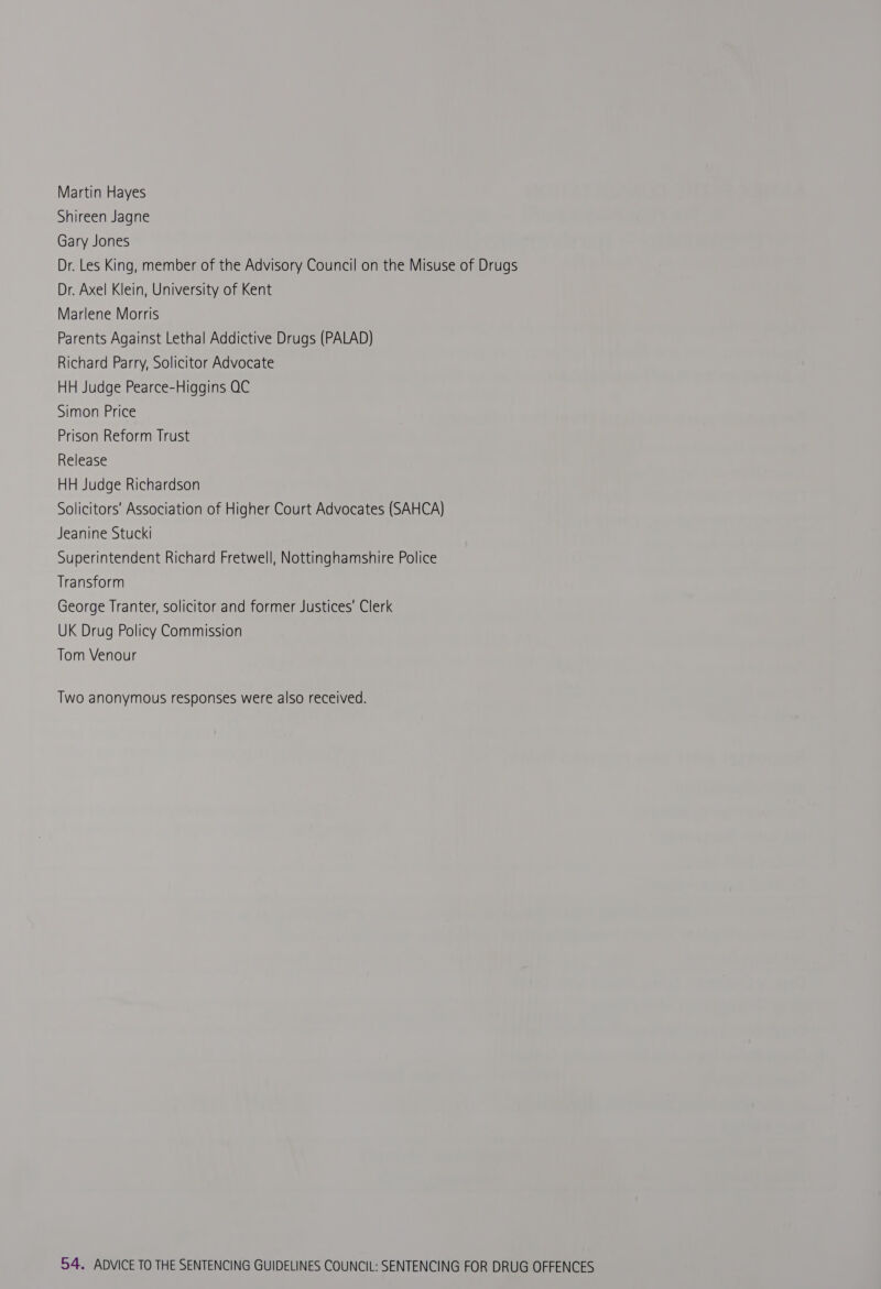Martin Hayes Shireen Jagne Gary Jones Dr. Les King, member of the Advisory Council on the Misuse of Drugs Dr. Axel Klein, University of Kent Marlene Morris Parents Against Lethal Addictive Drugs (PALAD) Richard Parry, Solicitor Advocate HH Judge Pearce-Higgins QC Simon Price Prison Reform Trust Release HH Judge Richardson Solicitors’ Association of Higher Court Advocates (SAHCA) Jeanine Stucki Superintendent Richard Fretwell, Nottinghamshire Police Transform George Tranter, solicitor and former Justices’ Clerk UK Drug Policy Commission Tom Venour Two anonymous responses were also received.