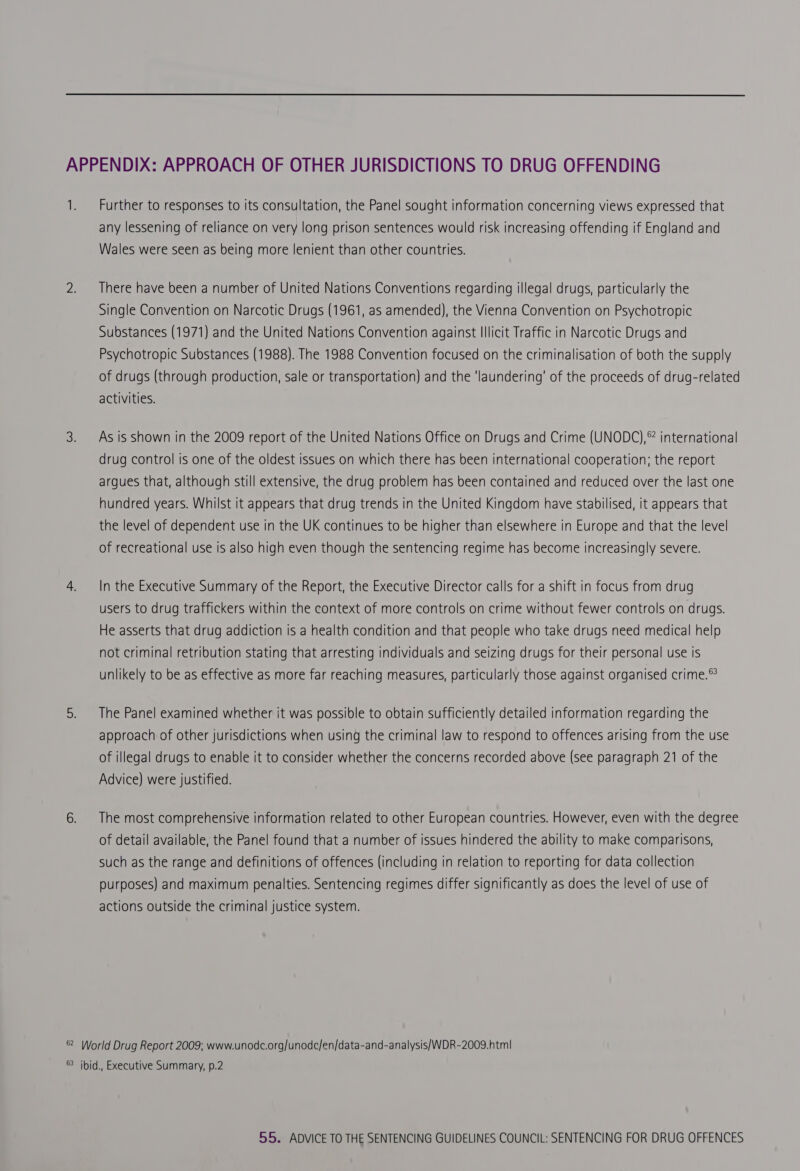 APPENDIX: APPROACH OF OTHER JURISDICTIONS TO DRUG OFFENDING 1. Further to responses to its consultation, the Panel sought information concerning views expressed that any lessening of reliance on very long prison sentences would risk increasing offending if England and Wales were seen as being more lenient than other countries. 2. There have been a number of United Nations Conventions regarding illegal drugs, particularly the Single Convention on Narcotic Drugs (1961, as amended), the Vienna Convention on Psychotropic Substances (1971) and the United Nations Convention against Illicit Traffic in Narcotic Drugs and Psychotropic Substances (1988). The 1988 Convention focused on the criminalisation of both the supply of drugs (through production, sale or transportation) and the ‘laundering’ of the proceeds of drug-related activities. 3. Asis shown in the 2009 report of the United Nations Office on Drugs and Crime (UNODC),® international drug control is one of the oldest issues on which there has been international cooperation; the report argues that, although still extensive, the drug problem has been contained and reduced over the last one hundred years. Whilst it appears that drug trends in the United Kingdom have stabilised, it appears that the level of dependent use in the UK continues to be higher than elsewhere in Europe and that the level of recreational use is also high even though the sentencing regime has become increasingly severe. 4. In the Executive Summary of the Report, the Executive Director calls for a shift in focus from drug users to drug traffickers within the context of more controls on crime without fewer controls on drugs. He asserts that drug addiction is a health condition and that people who take drugs need medical help not criminal retribution stating that arresting individuals and seizing drugs for their personal use is unlikely to be as effective as more far reaching measures, particularly those against organised crime.© 5. The Panel examined whether it was possible to obtain sufficiently detailed information regarding the approach of other jurisdictions when using the criminal law to respond to offences arising from the use of illegal drugs to enable it to consider whether the concerns recorded above (see paragraph 21 of the Advice) were justified. 6. The most comprehensive information related to other European countries. However, even with the degree of detail available, the Panel found that a number of issues hindered the ability to make comparisons, such as the range and definitions of offences (including in relation to reporting for data collection purposes) and maximum penalties. Sentencing regimes differ significantly as does the level of use of actions outside the criminal justice system. 82 World Drug Report 2009; www.unodc.org/unodc/en/data-and-analysis/WDR-2009.htm| ® ibid., Executive Summary, p.2