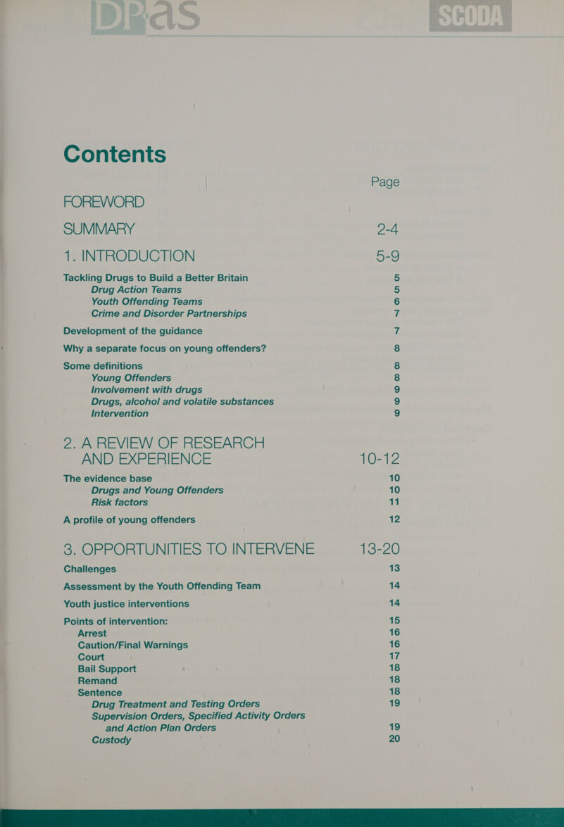 | | Page FOREWORD SUMMARY 2-4 } 1. INTRODUCTION 5-9 Tackling Drugs to Build a Better Britain S, Drug Action Teams 5 Youth Offending Teams 6 Crime and Disorder Partnerships 7 Development of the guidance 7 : Why a separate focus on young offenders? 8 Some definitions 8 Young Offenders 8 Involvement with drugs 9 Drugs, alcohol and volatile substances 9 Intervention 9 2. A REVIEW OF RESEARCH AND EXPERIENCE 10-12 The evidence base 10 Drugs and Young Offenders 10 Risk factors 11 A profile of young offenders 12 3, OPPORTUNITIES TO. INTERVENE 13-20 Challenges 13 Assessment by the Youth Offending Team 14 Youth justice interventions 14 Points of intervention: 15 Arrest 16 Caution/Final Warnings 16 Court 17 Bail Support 18 Remand 18 Sentence 18 Drug Treatment and Testing Orders 19 Supervision Orders, Specified Activity Orders and Action Plan Orders 19