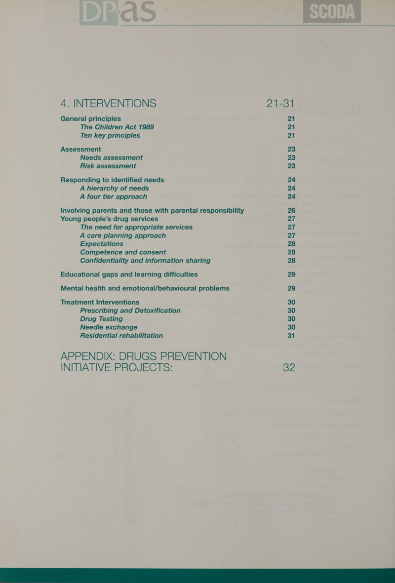 4. INTERVENTIONS Ze General principles 21 The Children Act 1989 21 Assessment 23 Needs assessment 23 Risk assessment 23 Responding to identified needs 24 A hierarchy of needs 24 A four tier approach 24 Involving parents and those with parental responsibility 26 Young people’s drug services 27 The need for appropriate services 27 A care planning approach 27 Expectations 28 Competence and consent 28 Confidentiality and information sharing 28 Educational gaps and learning difficulties 29 Mental health and emotional/behavioural problems 29 Treatment Interventions 30 Prescribing and Detoxification 30 Drug Testing 30 Needle exchange 30 Residential rehabilitation 31  