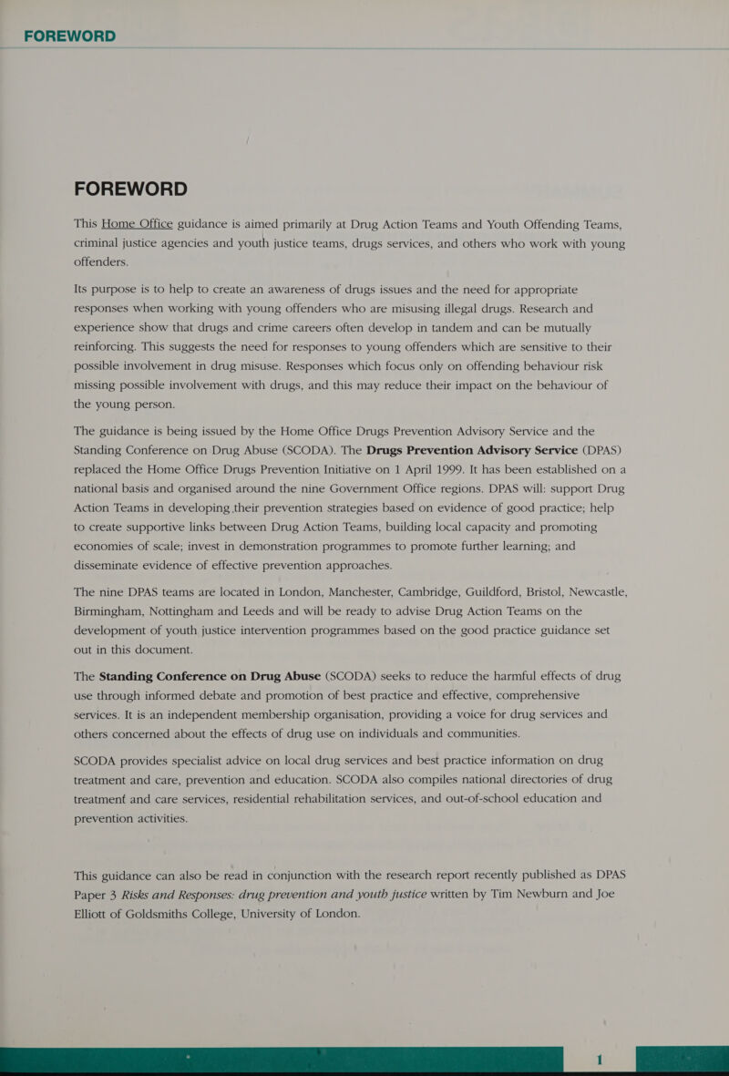 FOREWORD FOREWORD This Home Office guidance is aimed primarily at Drug Action Teams and Youth Offending Teams, criminal justice agencies and youth justice teams, drugs services, and others who work with young offenders. Its purpose is to help to create an awareness of drugs issues and the need for appropriate responses when working with young offenders who are misusing illegal drugs. Research and experience show that drugs and crime careers often develop in tandem and can be mutually reinforcing. This suggests the need for responses to young offenders which are sensitive to their possible involvement in drug misuse. Responses which focus only on offending behaviour risk missing possible involvement with drugs, and this may reduce their impact on the behaviour of the young person. The guidance is being issued by the Home Office Drugs Prevention Advisory Service and the Standing Conference on Drug Abuse (SCODA). The Drugs Prevention Advisory Service (DPAS) replaced the Home Office Drugs Prevention Initiative on 1 April 1999. It has been established on a national basis and organised around the nine Government Office regions. DPAS will: support Drug Action Teams in developing their prevention strategies based on evidence of good practice; help to create supportive links between Drug Action Teams, building local capacity and promoting economies of scale; invest in demonstration programmes to promote further learning; and disseminate evidence of effective prevention approaches. The nine DPAS teams are located in London, Manchester, Cambridge, Guildford, Bristol, Newcastle, Birmingham, Nottingham and Leeds and will be ready to advise Drug Action Teams on the development of youth justice intervention programmes based on the good practice guidance set out in this document. The Standing Conference on Drug Abuse (SCODA) seeks to reduce the harmful effects of drug use through informed debate and promotion of best practice and effective, comprehensive services. It is an independent membership organisation, providing a voice for drug services and others concerned about the effects of drug use on individuals and communities. SCODA provides specialist advice on local drug services and best practice information on drug treatment and care, prevention and education. SCODA also compiles national directories of drug treatment and care services, residential rehabilitation services, and out-of-school education and prevention activities. This guidance can also be read in conjunction with the research report recently published as DPAS Paper 3 Risks and Responses: drug prevention and youth justice written by Tim Newburn and Joe 