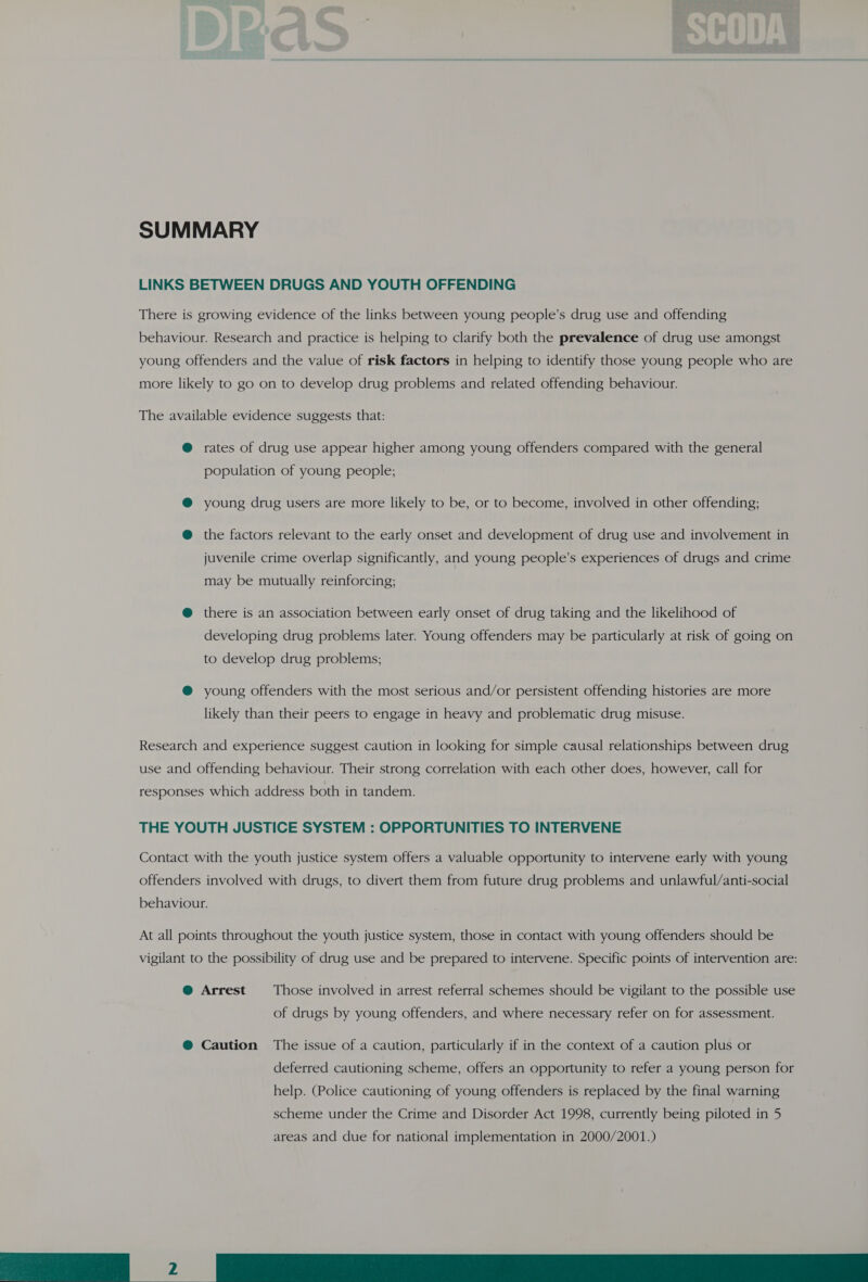 SUMMARY LINKS BETWEEN DRUGS AND YOUTH OFFENDING There is growing evidence of the links between young people’s drug use and offending behaviour. Research and practice is helping to clarify both the prevalence of drug use amongst young offenders and the value of risk factors in helping to identify those young people who are more likely to go on to develop drug problems and related offending behaviour. The available evidence suggests that: @ rates of drug use appear higher among young offenders compared with the general population of young people; @® young drug users are more likely to be, or to become, involved in other offending; @ the factors relevant to the early onset and development of drug use and involvement in juvenile crime overlap significantly, and young people’s experiences of drugs and crime may be mutually reinforcing; @ there is an association between early onset of drug taking and the likelihood of developing drug problems later. Young offenders may be particularly at risk of going on to develop drug problems; @ young offenders with the most serious and/or persistent offending histories are more likely than their peers to engage in heavy and problematic drug misuse. Research and experience suggest caution in looking for simple causal relationships between drug use and offending behaviour. Their strong correlation with each other does, however, call for responses which address both in tandem. THE YOUTH JUSTICE SYSTEM : OPPORTUNITIES TO INTERVENE Contact with the youth justice system offers a valuable opportunity to intervene early with young offenders involved with drugs, to divert them from future drug problems and unlawful/anti-social behaviour. At all points throughout the youth justice system, those in contact with young offenders should be vigilant to the possibility of drug use and be prepared to intervene. Specific points of intervention are: @ Arrest Those involved in arrest referral schemes should be vigilant to the possible use of drugs by young offenders, and where necessary refer on for assessment. @ Caution The issue of a caution, particularly if in the context of a caution plus or deferred cautioning scheme, offers an opportunity to refer a young person for help. (Police cautioning of young offenders is replaced by the final warning scheme under the Crime and Disorder Act 1998, currently being piloted in 5 areas and due for national implementation in 2000/2001.)  Pe ee ee 